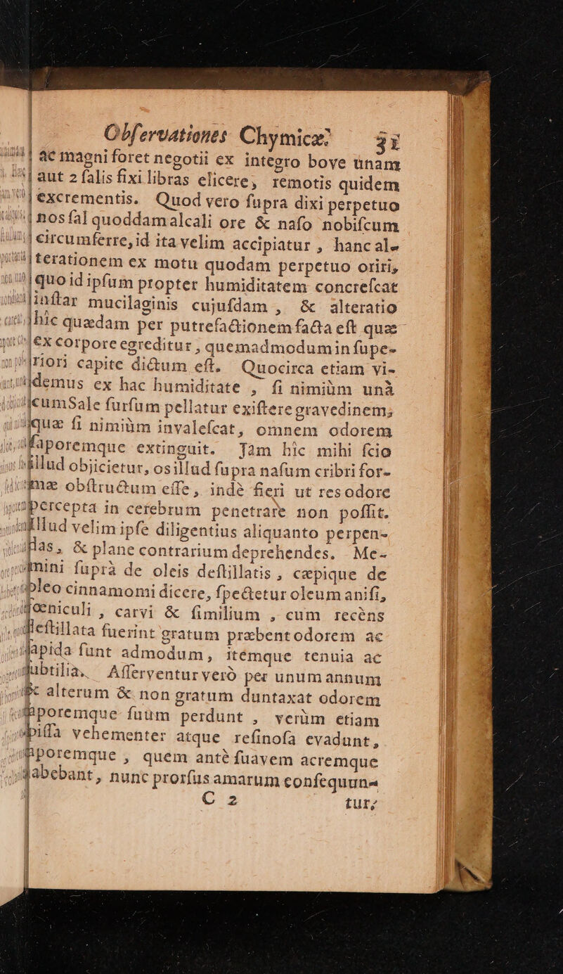 | ] | Obfervationts: Chymicaz 3i 4| à6 magni foret negotii eX integro boye tinam ^| aut 2 falisfixilibras elicere, remotis quidem |excrementis. Quod vero fupra dixi perpetuo 11 nosfal quoddamalcali ore &amp; nafo nobifcum /i eircumferre, id ita velim accipiatur , hancale /^i|terationem ex motu quodam perpetuo oriri; (?|quo id ipfum propter humiditatem concrefcat q5f10ftar mucilaeinis cujufdam , &amp; alteratio ji^4€x corpore egreditur , quemadmodumin fupe- pror capite di&amp;um eft. Quocirca etiam vi- jidemus ex hac humiditate , fi nimiüm unà jcumSale furfum pellatur exiftere gravedinem; ique fi nimiàm invalefcat, omnem odorem Kaporemque xünguit. Jam hic mihi fcio &amp;llud obiicietur, osillud fupra nafum cribri for- iuga obftru&amp;um effe, indé fieri ut resodore wapercepta in cefebrum penetrare non poffit. ufllud velim ipfe diligentius aliquanto perpen- iBas, &amp; plane contrarium deprehendes. . Me- admini füprà de oleis deflillatis , cepique de uipleo cinnamomi dicere, fpe&amp;etur oleum anifi, ifeehiculi , carvi &amp; fimilium , cum recéns fleftillata fuerint gratum prabentodorem ac ;apida funt admodum, itémque tenuia ac jgubtilia, — Afferventur vero pe: unum annum ju alterum &amp;. non gratum duntaxat odorem olBporemque- fuum perdunt , verüm etiam «pia vehemente: atque refinofa evadunt, jmporemque , quem anté fuavem acremque Jabebant, nunc prorfus amarum confequuna