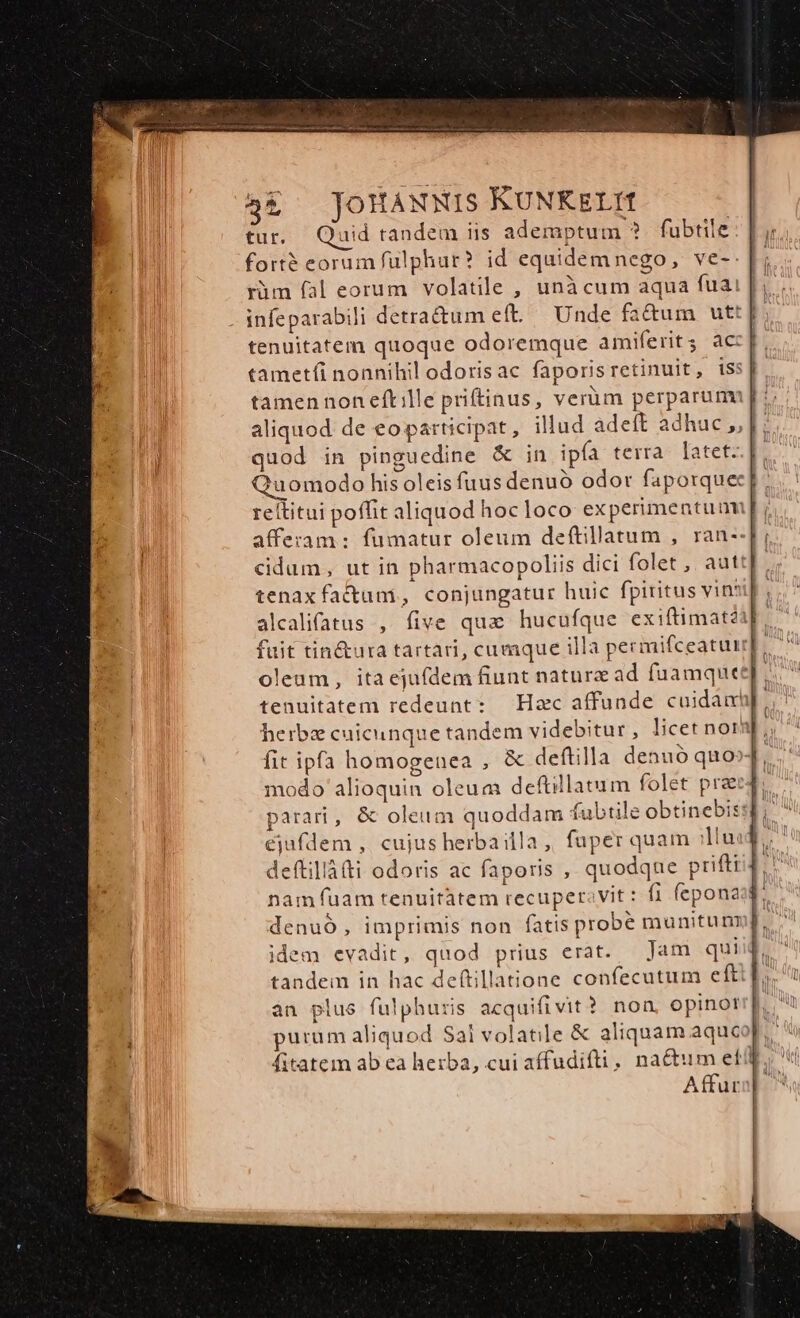 tur. uid tandem iis ademptum ? fubtile fort? eorum fülphur? id equidem nego, ve-- ràm fal eorum volatile , unà cum aqua fuai infeparabih detractum eft. Unde fa&amp;um ut: tenuitatem quoque odoremque amiferits ac: tametfi nonnihil odorisac faporis retinuit, isst. tamen non eft ille priftinus, verüm perparum aliquod de eo participat, illud adeft adhuc J, Jj; quod in pinguedine &amp; in ipía terra latet: uomodo his oleis fuus denuó odor faporque reltitui poffit aliquod hocloco ex perimentuum afferam : fumatur oleum deftillatum , ran--[f; c&amp;idum, ut in pharmacopoliis dici folet ,, autt[. tenax fa&amp;unmi, conjungatur huic fpiritus vintil alcalifatus , five qua hucufque exiftimatii] fuit tin&amp;ura tartari, cumque illa pecmifceatuu]. oleum, ita ejufdem fiunt natura ad fuamquet tenuitatem redeunt: Hac affunde cuidam herbz cuicunque tandem videbitur, licet nor ;, fit ipfa homogenea , &amp; deftilla denuó quo modo alioquin oleum deftillatum folet prag parari, &amp; oleum quoddam fubtile obtinebissd, ^ ejufdem ,. cujus herba illa ,, fuper quam duod. deftillà(ti odoris ac faporis , quodque prifti nam fuam tenuitàtem recuperavit : f1 fepona denuo, imprimis non fatis probé munitum idem evadit, quod prius erat. Jam qui tandem in hac deftillatione confecutum eft àn plus fulphuris acquifivit? non, opinor purum aliquod Sai volatile &amp; aliquam aquc fitatem ab ea herba, cui affudifti, na&amp;um eti, Affur