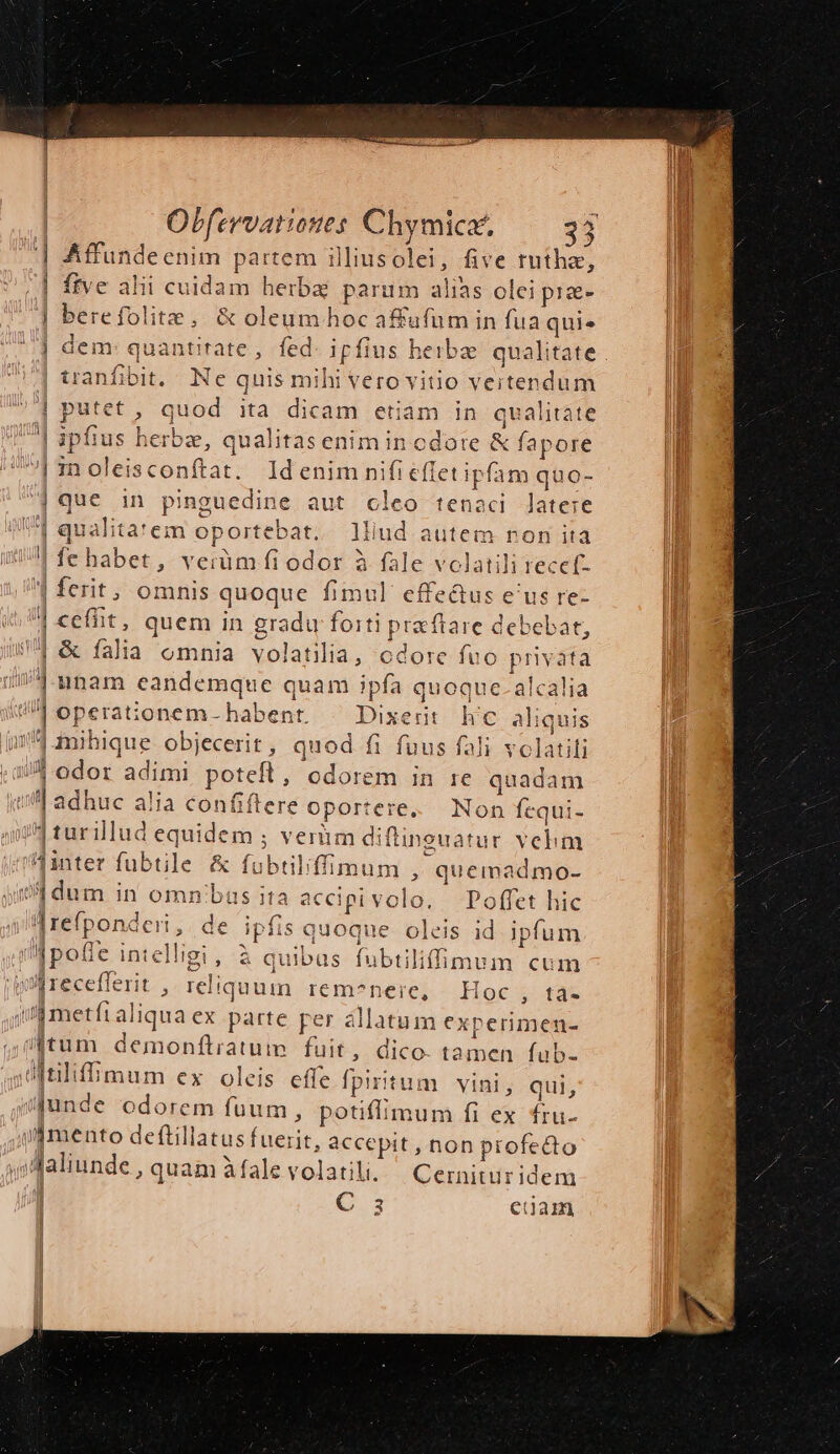 | Affundeenim partem illiusolei, five tuthaz, /] ftve alii cuidam herbae parum alias olei prae- | berefolite, &amp; oleum hoc affafum in fua quie | dem: quantitate, fed. ipfius heibze. qualitate | tranfibit. Ne quis mihi vero vitio vertendum | putet, quod ita dicam etiam in qualitate |] ipfius herbz, qualitasenimincdote &amp; fapore los EJ ren oleisconftat. ldenim nifi effet ipfam quo- | que in pinguedine aut cleo tenaci latere | qualita'em oportebat. lliud autem ron ita | fe habet, verüm fi odor à fale volatili reccf. | ferit, omnis quoque fimul effe&amp;us e'us re- | ceffit, quem in gradu forti preftare debebat, 4 &amp; falia omnia volatilia, cdore fuo privata 1114.3 nam eandemque quam ipfa quoque. alcalia HB operationem- habent. — Dixerit h'c aliquis 14 mihique. objecerit , quod fi fuus fali volatili // A odor adimi poteft, odorem in re quadam | adhuc alia confiftere oportere... Non fcqui- n turillud equidem ; veràm diftineuatur velim Ainter fubtle &amp; fubtiliffimum » quemadmo- 1, dum in omn/bus ita accipivolo. Poffet hic |refponderi, de ipfis quoque oleis id ipfum pofle intelli | wl recefferit , reliquuin Iécm?nere;- -. Hoc 5 tas jj metfi aliqua ex parte rer allatum experimen- tum demonftratum fuit, dico. tamen fub- ditiliffimum ex oleis effe fpiritum vini, qui, j/unde odorem fuum, potiffimum fi ex fru- mento deftillatus fuerit, accepit , non profecto y» Maliunde , quam àfale volatili. ^ Cernitiridem | C s euam 1, à quibus fubtiliffimum cum [ow