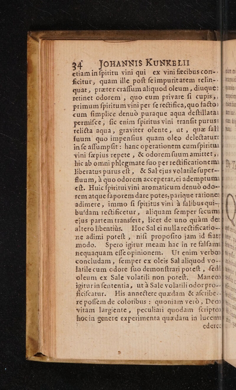 fictur, quam ille poft feimpuritatem relin-- quat, preter craffum aliquod oleum , diuque: retinet odorem , quo eum privare fi cupis, ínum quo impenfius quam oleo delectatur: | infe affumpfit: hanc operationem cumfpiritui J| vini fzpius repete , &amp; odorem fuum amittet ;, | hic ab omni phlegmate fuo per redificationemi | ! liberatuspuruseft, &amp;Salejusvolatilefuper-- | fluum, à quo odorem acceperat,ei ademptum eft. Huic fpiritui vini aromaticum denuo odo--| rem atquefaporem dare potes;parique ratione adimere, immo fi fpiritus vini à falibusqui-; | buídam redificetur, aliquam femper fecum] V ejus partem transfert, licet de uno quàm der] alterolibentiàs HocSalei nullare&amp;ificatio--]t ne adimi potet , - nifi propofito jam id fiat] modo. Spero igitur meam hac in re falfam nequaquam effeopinionem. | Ut enim verboo|u, concludam, femper ex oleis Sal aliquod vo--[: Jatile cum odore fuo demon(trari poteft , fedi] oleum ex Sale volatili non poteft. | Maneo isiturinfententia, utàSale volatili odorpro--fi ficiftatur. His annectere quxdam &amp; afcribe. re poffem de coloribus : quoniam vero , Deoopi vitam largiente, peculiari quodam fcriptoo| hocin genere experimenta quadam in lucenmp; eder