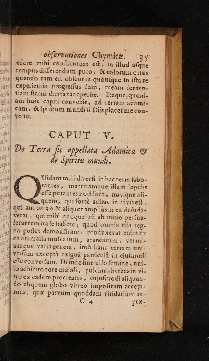 tdere mihi cónftitutum eft, in illud ufque i] tempus differendum puto, &amp; colorum ortus «| quando tam eft obícurus quóufque in ifta re yj experientia progreffus fum, meam íenten- /&amp;] tiam ftatui duntaxat aperite. Itaque,quoni- 14] am huic capiti convenit, ad terram adami- uf cam, &amp;fpintum mundi fi Diis placet mecon- ul] verto. CAPUT X, de Spiritu mundi, P cie putantes notifunt, novique ali- j f. quem, quiforté adhuc in viviseft ; Aqui annos 3o &amp; aliquot ampliüsin ea defuda- jj Verat, qui mih! quoqueipfi ab initio perfua- y] ferat rem ita fe habere ; quod omnia tiia reg- [£a poffet demonftrare produxerat enim ex J€a2animalia mufcarum , araneatuüm , vtrimi- j| umque variagenera, imó hanc terram uni- jj Verfam exceptá exiguá particulà in ejufmodi I effe converfam. Deinde fine ullo femine , nul- 4 lo adhibito rore majali , pulchras herbas in vi. »] tro ex eadem procreatas, cujufmodi aliquan- 4 do aliquam globo vitreo impofitam accepi- | mus, qui parvum qucddam viridarium re-