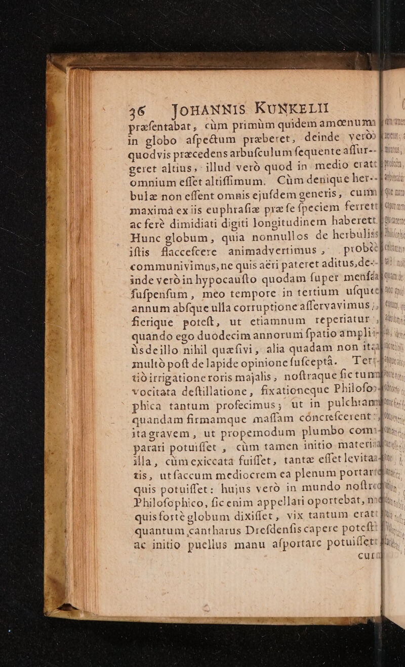 prafentabat , cim primüm quidem amoenum [ravi in globo afpe&amp;um praeberet, deinde y eróo fr quodvis praecedens arbufculum fequente affur-- [uu geret altius; illud veró quod in medio eratt[y omnium effet altiffinum. Cüm deriique her-- bula noneffent omnis ejufdem generis, cum potus maximà ex iis euphrafiz pra fe fpeciem ferrett]e acferé dimidiati digiti longitudinem haberett | Hunc globum, quia nonnullos de herbulis: iflis flaccefcere animadvertimus , piobà Tu communivimuos,ne quis aeri pateret aditus,de- inde veróin hypocauífto quodam fuper menféáj fufpenfum , meo tempore in tertium ufqute annum abíque ulla corruptione affervavimus; fierique poteft, ut etiamnum reperiatur | quando ego duodecim annorum fpatioampli : NM üsdeillo nihil quefivi, alia quadam non 1tzalpi: multó poft de lapide opinione fufceptá. Teri d tio irrigationeroris majalis, noftraque fic tu np vocitata deftillatione, fixationeque Philofos4t phica tantum profecimus; ut in pulchram; quandam firmamque maffam cóncrefcerent pus. itagravem , ut propemodum plumbo com] parari potuiffet , cüm tamen initio materiid ila, cümexiccata fuiffet, tante effet levita: tis, utfaccum mediocrem ea plenum portari quis potuiffet: hujus veró in mundo noflrcqii Philofophico, fic enim appellari oportebat, n quis forté globum dixiffet, vix tantum erat quantum cantharus Drefdenfis capere potcft ac initio pucllus manu afportarc potuiffet cul