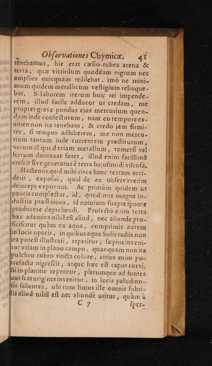 | fénebamus , hic. erat cefio-rubea arena &amp; terra, que vitriolum quoddam nigrum nec | amplius quicquam reddebat, imó ne mini- mum duidem metallicum veftigium relinque - |bat. Silaborem iterum huic rei impende- jjrem, illud facile adducor ut credam, me (^| proptergrave pondus ejus mercurium quen- -[daminde confedurum, nam eo temporeex- /J2mennon ita tenebam, &amp; credo jam firmi- , [f tempus adhiberem, me non mercu- i[rtum tantum inde currentem pieftiturum, |'verumaliqued etiam metallum, tametfi vel 'dM-ferrum duntaxat foret , Mlud enim facillim&amp; e derefcit five generatur é terra hujufmodi vifcofá, | Obfervationes Chymice. 4i 4« ! circa hanc terram acci- j[deiit , expofui, quid de ea. obfervaverim Had&amp;enusquid mihi  |deinceps exponam. Ac primüm quidem ut |paucis comple&amp;ar, 1d, quod nos magna in- mo uftria pteftamus, id natutam fuapte fponte ex ,Jproducere deprehendi. Profe&amp;ó ad terra |hxc adamica nihileft aliud, nec aliunde pro- ) fficifcitur quàm €x àqua, cumprimis autem «fin locis opacis, in quibus aqua Solisradiis non iita poteft illuftrari, reperitur; fzpiusinyeni- iftur etiam in plano campo, quanquam nonita ipulcliro rübro tin&amp;acolore, citius enim pu- Itrefacta- nigrefcit ; atque hzc eft caput corvi, Sin planitie reperitur , plerumque ad fontes faut fcaturiginesinvenitur , in locis paludino- fis falientes, ubitum limus ille omnis fubri- [fis aliud: nihil eft nec aliunde Oritur, quàm à |j C» fper-