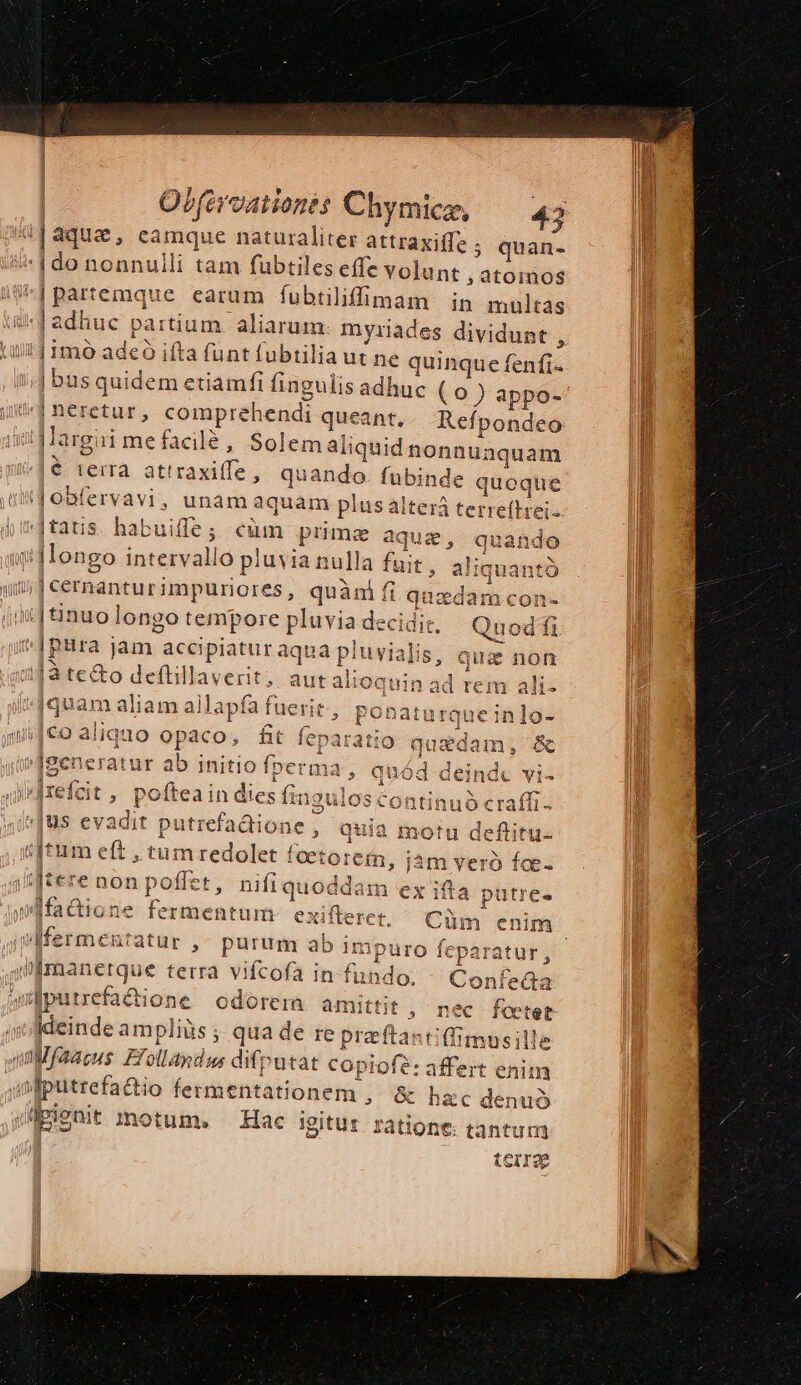quan- unt, dtdmits i Jadhuc partium. aliarum. myriades dividunt , ij imo adeó i ifta funt fubtilia ut ne quin que fenfi« bus quidem etiamfi fingulis adhuc (0) appo- | neretur, compreh endi queant, . Refpondeo |gMargii mefacilé, Solem ali iquid nonnu: aquam € terra attraxiffe, quando. fubinde quoque Jobfervavi, unam aquam plus alter t dtatus habuiffe ; cum primae aqua : quando i4ongo interv allo pl uvia nulla fuit , aliquantà ».| cernantur impuriores, quàni fi quadam con- |[8inuolongo tempore pluvia decidit, Quod fi ^|pura jam; acci jpiatur; aqua pluvialis terrellstis IS, quia non ad rem ali- iquam aliam allapf: fa fuerit, ebd ns in Ju . . * ic generatur ab initio fperma , quó d: lc ]refzit ; poftea in dies fino les contitubéraf 2010 ÁÀ z [25 €» E [tere nonpoffet, nifiquoddam ex ifa putre ffadione fermentum: exifterer. Cüm enim wfermentatur , purum ab im ipuro feparatur, | imanetque terra vifcofa in fundo. Confeda uediürrefacione odorem. amittit , ideinde ampliàs ; qua de re preftastiffimusille quMfaacus Efollandus difputat copiofe; affert enim iniputrefadio fermentationem , &amp; hac denud sipienit amotum. — Hac igitur ratione: tantum tetro nec feotet