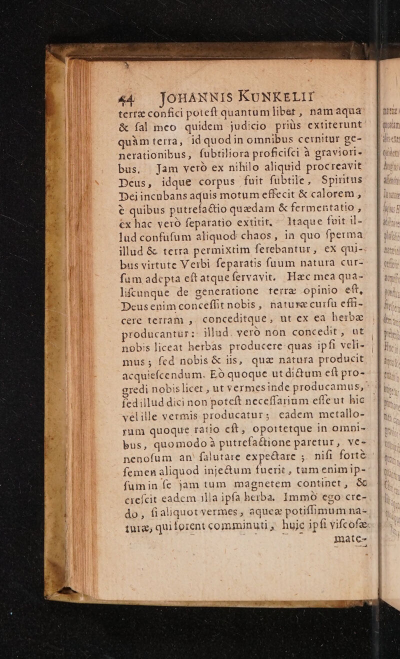 terre confici poteft quantumlibet, namaqua &amp; fal meo quidem judicio priüs extiterunt quàm terra, id quodin omnibus cernitur ge- nerationibus, fubtiliora proficifci à graviori- bus. Jam veró ex nihilo aliquid procreavit Deus, idque corpus fuit fubtile, Spintus Deiincnbans aquis motum effecit &amp; calorem , € quibus putrefa&amp;io quzdam &amp; fermentatio , ex hac veró feparatio extitit, — ltaque fuit. il- Jud confufum aliquod: chaos , in quo fperma illud &amp; terra permixtim ferebantur, ex qui- bus virtute Veibi feparatis fuum natura cur- fum adepta eítatque fervavit. Hac mea qua- lifcunque de generatione terrae opinio eft, Deusenim conceffit nobis, nature cuifü effi- cere terram ,. conceditque, ut ex ea herbae producantur: illad. veró non concedit, ut nobis liceat herbas producere quas ipfi veli- mus; fed nobis &amp; iis, qua natura producit acquiefcendum. EO quoque ut di&amp;um eft pro- oredi nobislicet , ut vermesinde producamus, fedillud dici non poteft neceffarium effeut hic velille vermis producatur; eadem mcetallo- yum quoque ratio eít, opoitetque in omni- bus, quomodo à putrefaétione paretur, ve- nenofum an falutare expectare ;. nifi fort femen aliquod inje&amp;um fuent, tum enim ip- fumin fe jam tum magnetem continet, GC crefcit eadem illa ipfa herba. Immó ego cre- do, fialiquotvermes, aquez potiffimum na- mate-