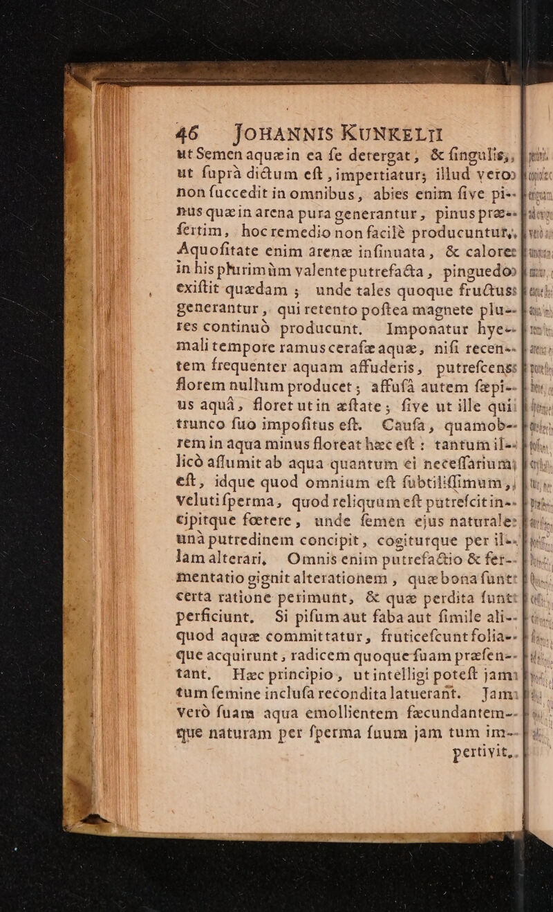 ut fuprà didum eft , impertiatur; illud veroo ia nusquainarena puragenerantur, pinus prae. pi fertim, | hoc remedio non facil? producuntut,, fu in his phirimüm valenteputrefa&amp;a, pinguedo exiftit quedam ; unde tales quoque fru&amp;us: generantur , qui retento poftea magnete plu-- res continuó producunt. Imponatur hye-- malitempore ramuscerafeaque, nifi recen-- tem frequenter aquam affuderis, putrefcens: florem nullum producet; affufà autem fapi- us aquá, floret utin aftate; five ut ille qui trunco fuo impofitus eft. Caufa, quamob-- eft, idque quod omnium eft fübtilifimum,, | vclutifperma, quod reliquum eft putrefcitin-. unà putredinem concipit, cogiturque per il-«]w lamalterari, Omnis enim putrefactio &amp; fer-- [ri mentatiogignitalterationem , quebonafunt certa ratione perimutt, &amp; que perdita funt perficiunt, — Si pifumaut fabaaut fimile ali-- que acquirunt ; radicem quoque fuam prafen-- tum femine inclufareconditalatuerant. Tam Veró fuam aqua emollientem fzcundantem- que naturam per fperma fuum jam tum im- pertivit,