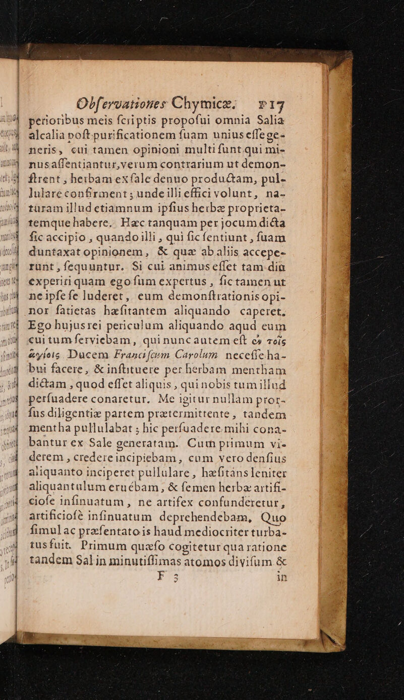 perioribus meis fcriptis propofui omnia Salia alcalia poft.purificationem fuam unius effege- neris, cui tamen opinioni multi funt qui mi- nusaffentiantur, verum contrarium ut demon- ftrent , beibam ex fale denuo productam, pul- lulare confirment ; unde illi effici volunt, na- türam illud etiamnum ipfius heibz proprieta- temque habere. Hac tanquam per jocum dicta fic accipio , quando illi , qui ficfentiunt , fuam duntaxatopinionem, &amp; qua abaliis accepe- runt,fequuntur. Si cui animus effet tam dia experiri quam ego fum expertus , fictamen ut neipfefe luderet,, eum demonftrationis opi- nor fatietas hzefíitantem aliquando caperet, Ego hujusrei periculum aliquando aqud eum cui tum ferviebam, qui nuncautem eft c cis &amp;vyíois. Ducem Franci fem Carolum. necetfeha- bui facere, &amp; infiituere per herbam mentham dicam , quod effet aliquis , qui nobis tum illud perfuadere conaretur. Me igitur nullam pror- fus diligentiae partem pratermittente, tandem mentha pullulabat ; hic perfuadere. mihi cona- bantur ex Sale generatam. Cun primum vi- derem , credere incipiebam , cum vero denfius aiiquanto inciperet pullulare, hafitàns leniter aliquantulum eruébam, &amp; femen herba artifi- ciofe infinuatum , ne artifex confunderetur, artificiofé infinuatum deprehendebam, Quo fimul ac prafentatois haud mediocriter turba- tusfuit. Primum quafo Cogiteturqua ratione tandem Salin minutiffimas atomos divifum &amp; P3 in