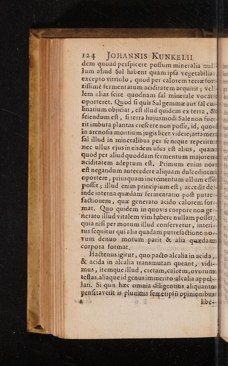 dem quoad peifpicere potitum mineralia sui lum aliud Sal habent quam ipfa vegetabilia excepto vitriolo , quod per calorem terre for tiflune fermentatum aciditatem acquirit 5 vel lem zlias fcire quodnam fal minerale vocaise oporteret, Quod fr quis Salgemmaaut fal cu. linarium objiciat , eft illud quidem ex tería , 83i Íciendum cft, fiterra hujusmodi Salenon fuc: zitimbuta plantas crefcere non pofle, id, quocl in arenofis montium jugis licet videre;attamer fal illud in mineralibus per fe neque reperitur nec ullus ejusineisdem ufus eft alius, quamnu quod per aliud quoddam fermentum majorena aciditatem adeptum eft, Primum enim noi eft negandum antecedere aliquam dulcedinem oportere , priusquamincrementum ullum effá poffit ; illud enim principium eft ; accedit de] inde interna quadam: fermentatio poft putre:-[t fa&amp;ionem, qua&amp; generato acido calorem for. | mat. Quo quidem in quovis corpore non ge^ nerato illud vitalem vim habere nullam poffet; quia nifi per motum illud confervetur , interi. tus fequitur quialia quadam putrefa&amp;ione. no..]t , vum denuo motum parit &amp;-alia.quxdamp ; Corpora format. Ha&amp;enusigitur , quo pa&amp;o alcalia in acida; &amp; acida in alcalia transmutari queant, vidi--]| mus, itemqueillud , cretam;calcém;oyorum; f teftas;aliaqueid genusimmerito:alcalia appel: lari. Si quis. hzec omnia diligentius. aliquanto» perfitaverit is; pluginis femetipfü opinionibus: |!