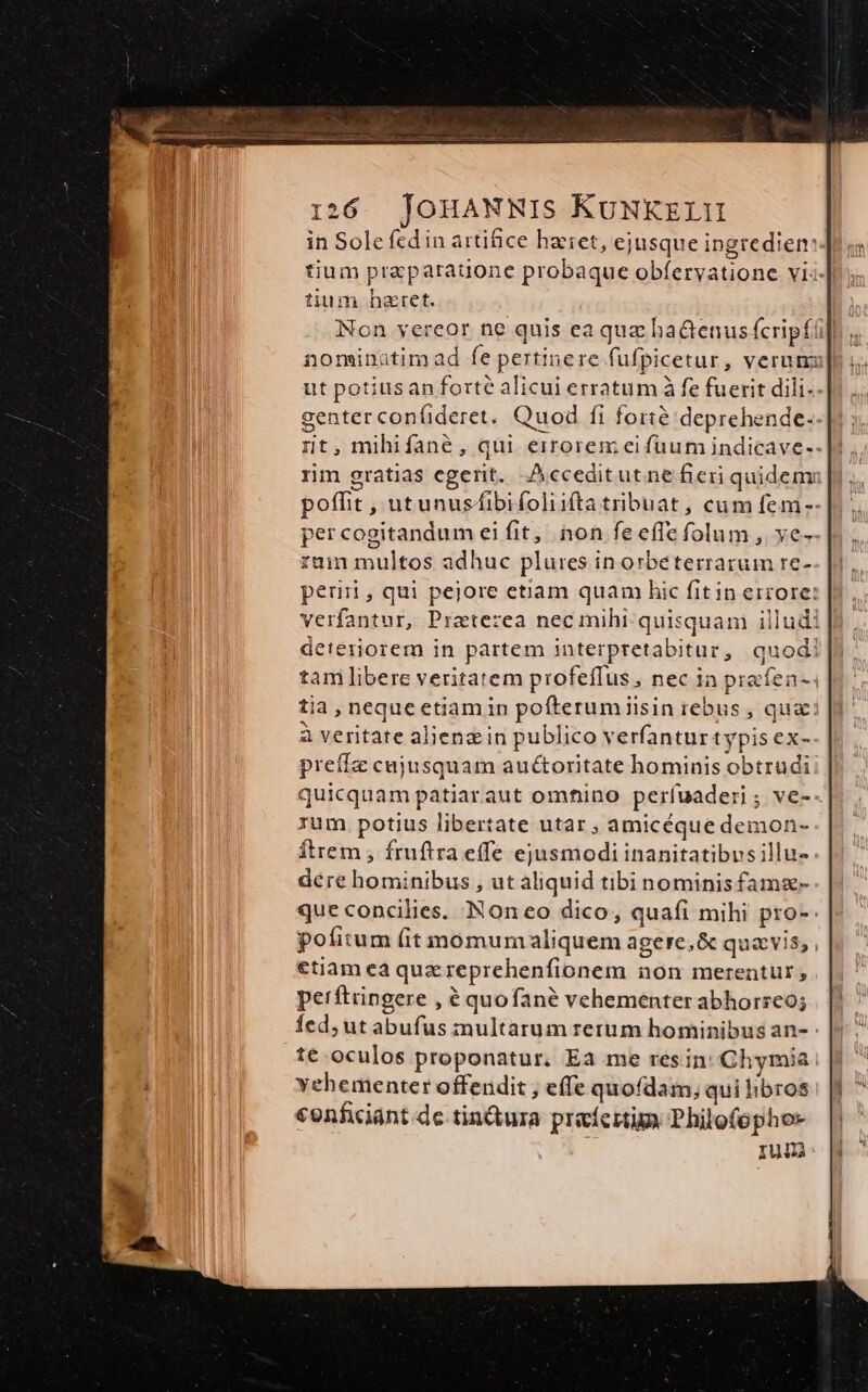 in Sole fcd in artifice haeret, ejusque ingredien: tium praeparatione probaque obfervatione vi tium heret. Non vereor ne quis ea quz ha&amp;enus fcripfi] nominatimad fe pertinere fufpicetur, verum] ut potiusan forte alicui erratum à fe fuerit dili. genter confideret. Quod fi forté deprehende. nt, mihifané, qui eirorem ei fuum indicave- rim gratias egerit. Acceditutne fieri quidem poffit , utunusfibifoliifta tribuat, cum fem-- per cogitandum ei fit; non fe effe folum , ve-- rum multos adhuc pluies in orbeterrarum re- perii, qui pejore etiam quam hic fitin errore: verfantur, Praterzea nec mihi. quisquam illudi deteriorem in partem interpretabitur, quod! tam libere veritatem profeflus, nec ia prafen- tia, neque etiam in pofterumiiisin rebus , quai à veritate alien in publico verfanturtypis ex- preífz cujusquam auctoritate hominis obtrudi quicquam patiaraut omhfino perfuaderi ; ve-- rum. potius libertate utar ; amicéque demon- Ítrem , fruftra effe ejusmodi inanitatibus illu- dere hominibus , ut aliquid tibinominis famz- que concilies. Non eo dico, quafi mihi pro-- pofitum fit momum aliquem agere,&amp; quavis, etiam eà que reprehenfionem non merentur ; perftrngere , é quofané vehementer abhorreo; fed; ut abufus multarum rerum hominibus an- te. oculos proponatur. Ea me resin: Chymia vehementer offendit ; effe quofdam, qui libros «onficiant.de tin&amp;ura preíertim Philofopho- | Iun