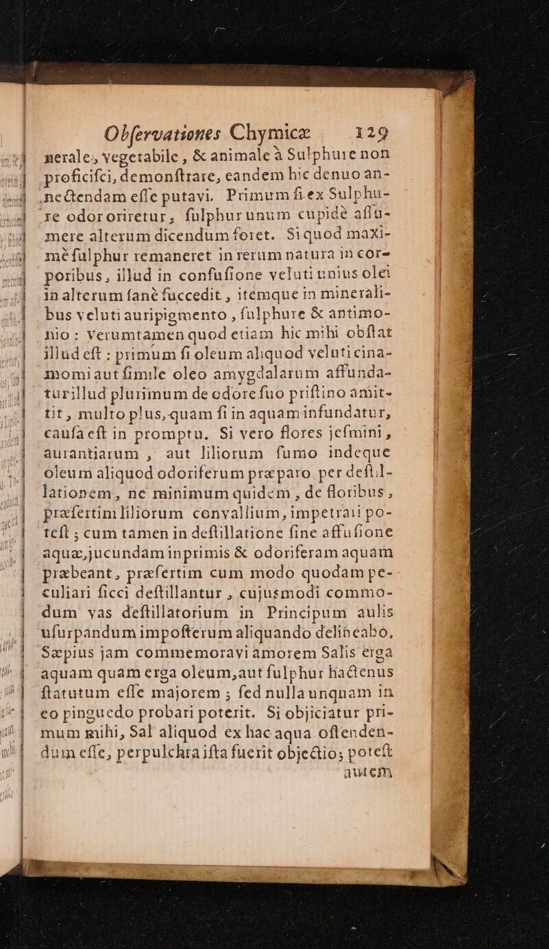 nerale; vegetabile , &amp; animale à Sulphure non roficifci, demonftrare, eandem hic denuo an- mere alterum dicendum foret. Siquod maxi- mé fülphur remaneret in rerum natura 1n cor poribus, illud in confufione veluti unius olei in alterum fané füccedit , itemque in minerali- bus velutiauripigmento , fulphure &amp; antimo- nio: Verumtamen quod etiam hic mihi obflat illud eft : primum fi oleum aliquod veluticina- momiaut fimile oleo amygdalarum affunda- tit, multo plus, quam fi in aquaminfundatur, caufa cft in promptu. Si vero flores jefmini, aurantiarum , aut liliorum fumo indeque oleum aliquod odoriferum pra paro per deftil- lationem, ne minimum quidem , de floribus, praefertim iliorum convallium, impetraii po- teft ; cum tamen in defltillatione fine affufione aqua,jucundaminprimis &amp; odoriferam aquam piebeant, praefertim cum modo quodam pe- culiari ficci deftillantur , cujusmodi commo- dum yas defüillatorium in Principum aulis ufuürpandum impofterum aliquando delineabo, Saepius jam commemoravi amorem Salis erga aquam quam erga oleum;aut fulphur liadenus ftatutum effe majorem ; fed nullaunquam in co pinguedo probari poterit. Si objiciatur pri- mum mihi, Sal aliquod ex hac aqua oftenden- dum effe, perpulchra ifta fuerit objeáio; potet a4u4 €Im