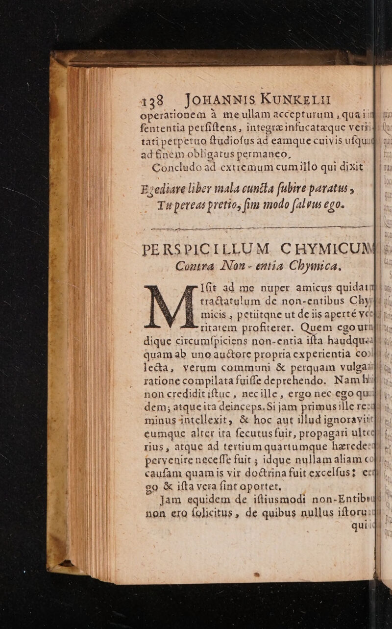 operationem à meullam accepturum , qua i fententia perfiftens, integra infucataque veri tati perpetuo ftudiofus ad eamque cuivis ufqua ad finem obligatus permaneo, Concludo ad extremum cumillo qui dixit PERSPICILLUM. C HYMICUN Contra. INon - entia Chymica. Ifit ad me nuper amicus quidatq | « tractatulum de non-entibus Chyid? | micis , petiitqne ut de iis aperté vec - ritatem profiterer. Quem egoura dique circumfpiciens non-entia ifta haudqu« quam ab uno au&amp;ore propria experientia Co: le&amp;a, verum communi &amp; perquam vulga: ratione compilata fuiffe deprehendo. Namh non credidit iftuc , necille, ergo nec ego qu dem; atqueita deinceps.Si jam primus;lle re: minus intellexit, &amp; hoc aut illud ignoravit cumque alter ita fecutusfuir, propagari ult rius , atque ad tertiumquartümque hzrede pervenire neceffe fuit ; idque nullam aliamc caufam quamis vir do&amp;rinafuit excelfus? ec] go &amp; ifta vera fint aportet, Jam equidem de iftiusmodi non-Entibeds  E non ero folicitus, de quibus nullus iftoru qui