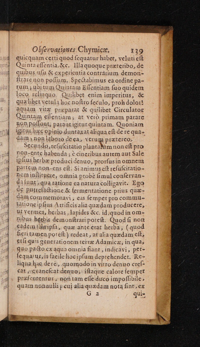 taie —À À —— — I Olfervatioues Chymicz, 139 quicquam certi quod fequatur habet, veluti eft Quintaeffentia, &amp;c. Illa quoque prateribo, de quibus. ufu &amp; experientia contrárium demon- ftrare non poffum, SpeGabimus ea ordine pa- rum ; ubitum Quintam Effentiam fuo quidem loco, relinquo Quilibet enim imperitus, &amp; qualibet vetula hoc noftro feculo, proh dolo: aquam vitz praeparat &amp; quilibet Circulator Quintam eífentiam ; at veró primam parare non poflunt; paraozigiturquintam. Quoniam igitu hsc opinio duntaxat aliqua cf de re qua-, dam ;nonláboro de ea, Verug praetereo, Secundo, refufcitatio planta&amp;itm noneft pro non-ente habenda ; é cineribus autem aut Sale ipfius herba producidenuo, prorfusin omnem partem non-ens eít. Sianimuseftrefufcitatio- nemiuítitue&amp;re, omnia probé fimul conferyan- da Íunt; qua ratione ea natura colligavit. Ego o£ putiefadtione &amp; fermentatione prius qua- dam commemoravi ; eas femper pro commu- tatione ipfius Arxtificisalia quedam producere, ut vermes, herbas , lapides &amp;c. id;jquod in om- nibus bérbis demonftrari poteft. Quod fi non eadem ilaipfa ,. que ante erat herba; ( quod feritamen poteft) redeat , at alia quxdam eft, €tíi quis generationem terra Adamica;, in qua; quo pa&amp;o.ex aqua omnia fiant , indicavi, per- fequa;urz,is faeilehocipfum deprehendet. Re- liqua haa dere, quomodoin vitro denuo cref- cat ,;evanefcat denuo; iftaque calore fempet prefententur ; non tam effe duco impoffibile, quam nonaulli p cui alia quadam nota fint, ex G6 2 quis