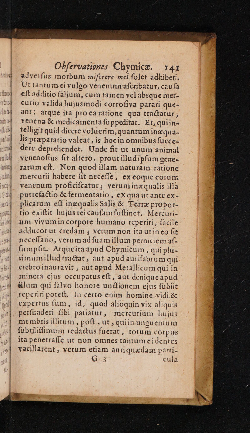E ZR a -. x e—$ * — — ———————Á—— e — Obfervationes Chymicz. — 143 adverfus morbum aiferere-mei folet adhiberi. Uttantumeivulgo venenum afcribatur, caufa cít additio falhum, cum tamen vel absque mer- curio valida hujusmodi corrofiva parari que- ant; atque ita procaratione qua tractatur, venena & medicamenta fuppeditat. Et, quiin- telligit quid dicere voluerim,quantuminzqua- lis praparatio valeat, is hocin omnibus fucce- dere deprehendet. Unde fit ut unum animal venenofius fit altero, proutilludipfum gene- ratum eft, Non quod illam naturam. ratione mercurii habere fit neceffe, ex eoque corum venenum proficifcatur; verum inzqualis illa putrefactio & fermentatio , eXquaut ante ex- plicatum eft inzqualis Salis & Terra propor- tio exiftit hujusrei caufam fuflinet. Mercuri- um vivumin corpore humano reperiri, facile adducorut credam ; verum non ita utineo fit neceffario, verum ad fuamillum perniciem af- fumpíit. Atqueitaapud Chymicum, qui plu- rimumillud tra&at , aut apud aurifabrum qui crebro inauravit , aut apud Metallicum qui in minera ejus occupatus eft, aut deniqueapud &lum qui falvo honore un&ionem ejus fubiit reperiri poteft. In certo enim homine.vidi.& expertus fum, id; quod alioquin vix aliquis perfuaderi fibi patiatur, mercurium hujus membrisillitum , poft,ut, quiin.unguentum fubtiliffimum redactus fuerat, totum corpus ita penetraffe ut non omnes tantum cidentes vacillarent , verum etiam auriquadam parti- G. 3 cula