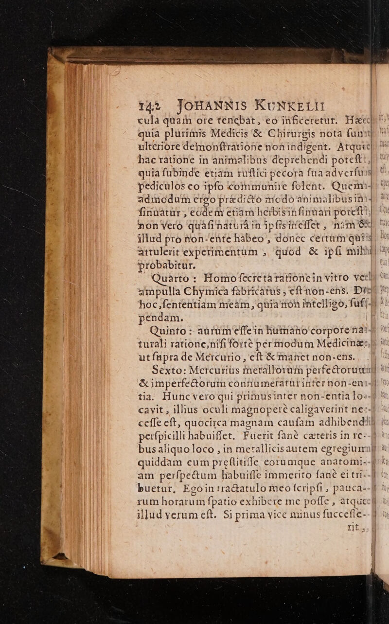 quia plurimis Medicis & Chirurgis nota fum: hac rátione in animelibus deprehendi poteft: quia fubinde etiam ruftic pecora fuaadverfu adinodum ergo add modo animalibusin probabitur. hoc,fententiam meam, quia ron intelligo, fuf pendam. utfüpra de Mercurio, eft & manet non-ens. &imperfe&orum cónnumeraturinter non-en: tia. Huncveroqui primusinter non-entia Io. cavit , illius ocult magnopere caligavetint ne: ceffe eft, quocirca magnam caufam adhibend: perfpicilli habuiffet. Fuerit fané caeteris in re. am per fpe&tum liabuiffe immerito fané ei tri- buetur, Eg illud verum eft. Si prima vice minus fücceffe- rit.