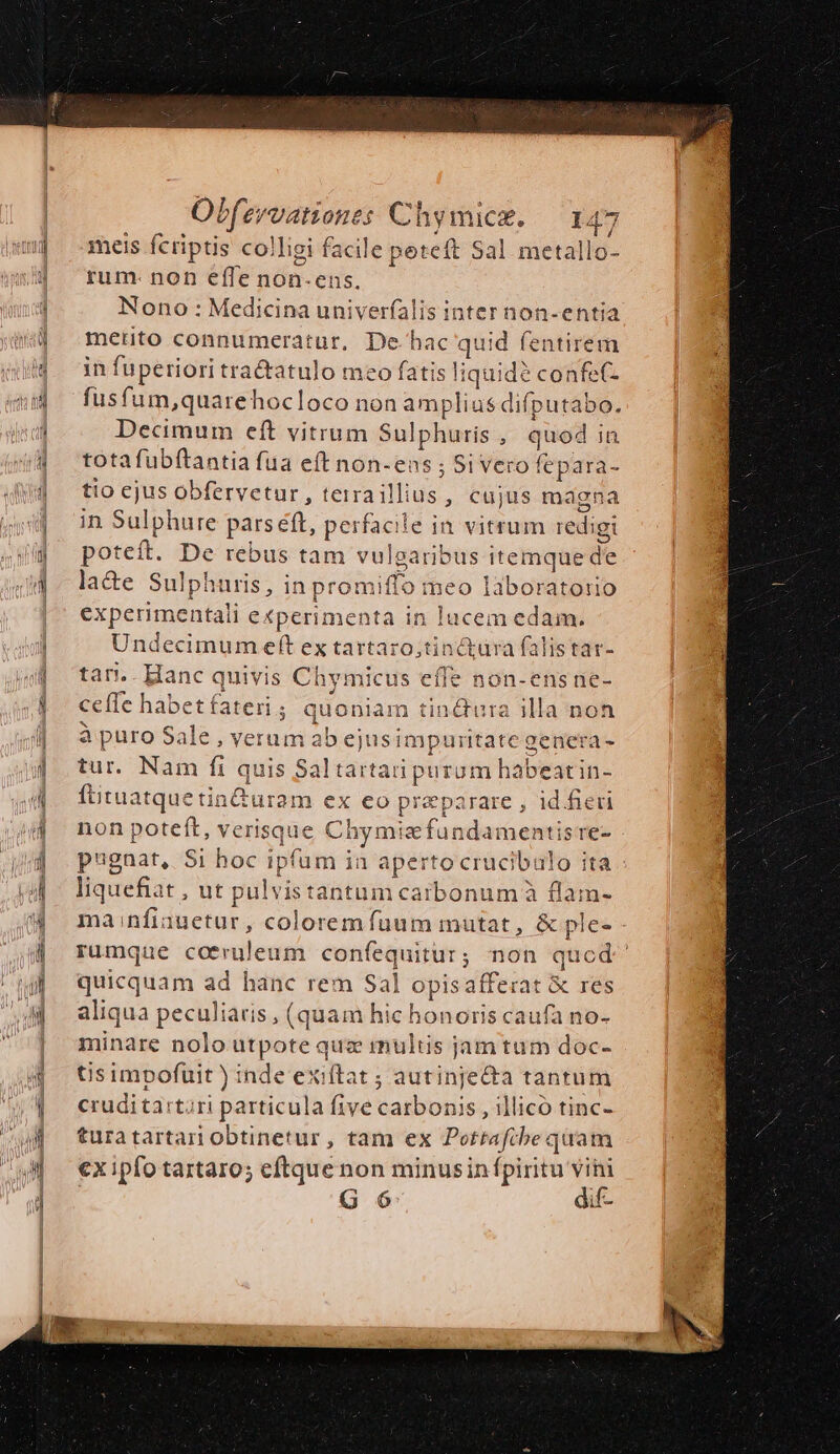meis fcriptis colligi facile peteft Sal metallo- rum- non effe non-ens. Nono : Medicina univerfalis inter non-entia merito connumeratur, De hac quid fentirem in fuperiori tractatulo meo fatis liquid? confet- fusfum,quarehocloco non amplius difputabo. Decimum eft vitrum Sulphuris, quodin totafubftantia fua eft non-ens ; Si vero fepara- tio ejus obfervetur, terra illius, cajus magna in Sulphure pars éft, perfacile in vitrum redigi poteft. De rebus tam vulgaribus itemque de la&amp;e Sulphuris, in promiffo meo laboratorio experimentali experimenta in lucem edam. Undecimum eft ex tartaro;tinctüra falistat- tan.. Hanc quivis Chymicus effe non-ens ne- ceffe habetfateri; quoniam tin&amp;ura illa non à puro Sale , verumab ejus impuritate genera - tur. Nam fi quis Saltartati purum habeatin- ftituatquetin&amp;turam ex eo preparare , id.fieu non poteft, verisque Chymtafundamentisre- pugnat, Si hoc ipfum in aperto crucibulo ita liquefiat , ut pulvistantum caibonum à flam- manfiauetur, colorem fuum mutat, &amp; ple rumque coceruleum confequitur; non quod quicquam ad hanc rem Sal opisafferat &amp; res aliqua peculiaris, (quam hic honoris caufa no- minare nolo utpote quz multis jam tum doc- tis impofuit ) inde exiftat ; autinje&amp;ta tantum cruditartari particula five carbonis , illicó tinc- turatartari obtinetur, tam ex Potrtafibe quam ex ipfo tartaro; cftque non minusinfpiritu vini G 6 dif-