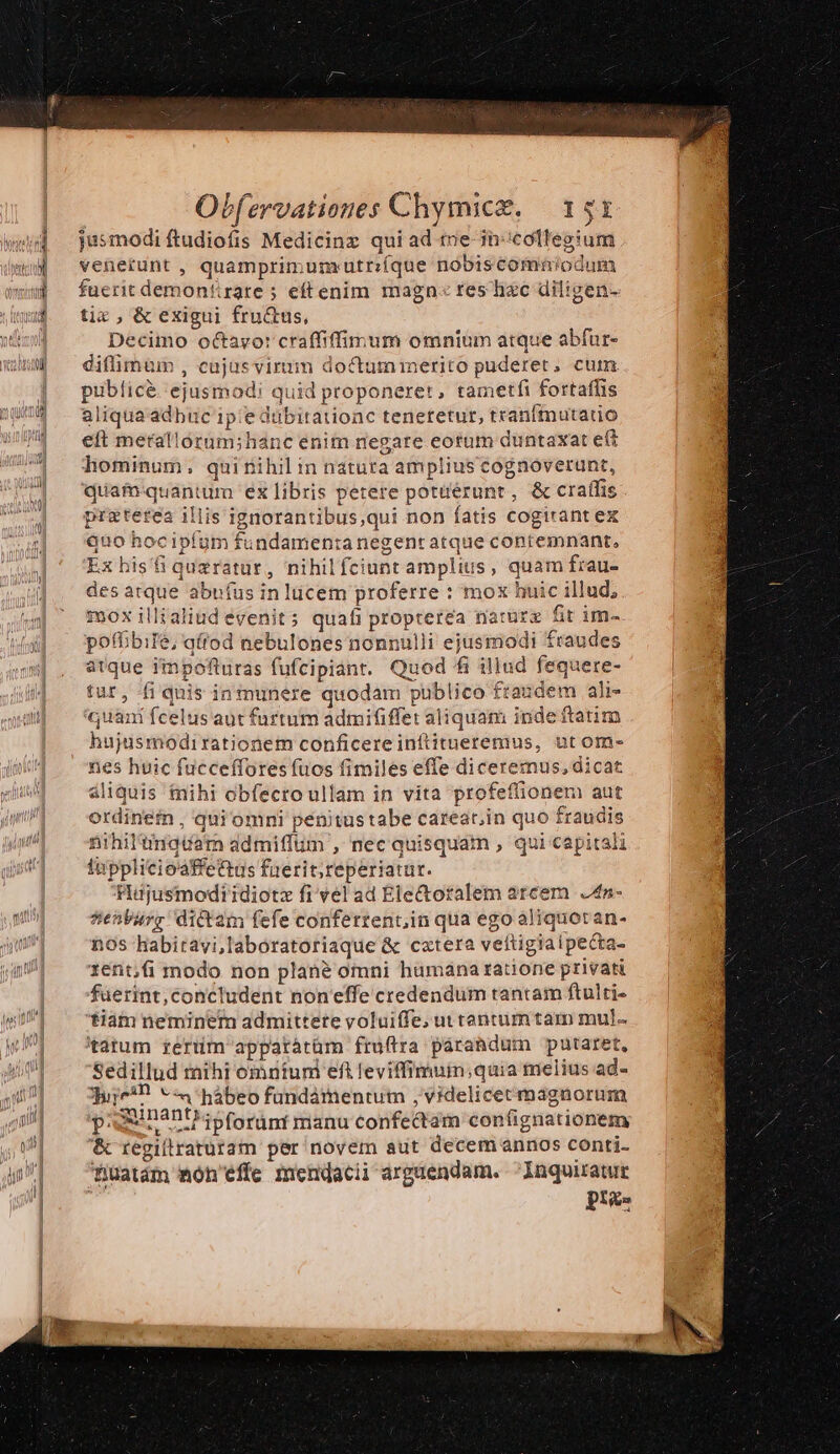 jusmodi ftudiofis Medicinz qui ad t»e-in:icollegium venerunt , quamprimumautr:(que nobiscomniodum fuerit demontirate ; eftenim magn: res hzc diligen- tic, &amp; exigui fru&amp;us, Decimo octavor craffiffinrum omnium atque abfur- diffimüm , cujas virum doctummnerito puderet, cum. pubticé. ejusmodi quid proponerer, tametfi fortaflis aliqua adbuc ip'e dübitationc teneretur, tranfmutatio eft merallotum;hanc enim negare eotum duntaxat e£ hominum. quirnihil in natura amplius cognoverunt, quiam quantum ex libris petere potüérunt, &amp; craffis praterea illis ignorantibus,qui non fatis cogirant ex quo hocipfum fundamenta negent atque contemnant, Ex his'fiqueratur, nihilfciunt amplius, quam frau- des atque abufus inlücem proferre : mox huic illud, mox illzaliud evenit; quafi propterea nature fit im- pofbbile, qfrod nebulones nonnulli ejusmodi fraudes atque impofturas (ufcipiant. Quod fi illud fequere- tur, fi quis in munere quodam publico fraudem ali- quam fcelus aut furtum admififfet aliquam inde ftatim hujusmodirationem conficereinftitueremus, ut om- nes hvic fücceffores fuos fimiles effe diceremus, dicat aliquis tnihi obfecro ullam in vita profeffionem aut ordinefin , qui' omni penitustabe carear.in quo fraudis nihil'ngtíam admiffum , nec quisquam , qui capitali fupplicioaffettus fuerit; reperiatur. Hujusmodiidiotz fi vel ad Ele&amp;otalem arcem. J4n- stenlarg dictam fefe confetrent,in qua ego aliquotan- nos habitavi,laboratoriaque &amp; catera veftigiaipecta- 1ent,fi modo non plan? omni humána tatione privati fuerint, concludent non'effe credendum tantam ftulti- tiam neminem admittete yoluiffe; uttantumtam mul- 'tatum rerum apparàtüm fruftra párandum putaret, Sedillud mihi omntuni eft leviffimuin;quia melius ad- Jue*! *hábeo fündámentum , videlicetmagnorum piemirant i5forimt manu confectam confignationem '&amp; regiítraturam per novem aut decem annos conti- fiüatám món'effe mendacii arguendam. luquiratre ' pus