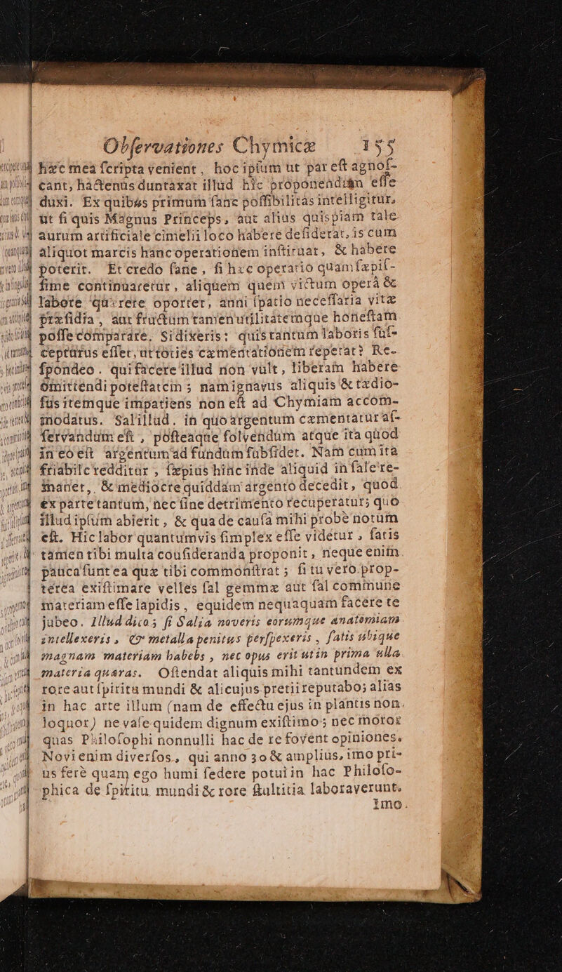 i4 hzc mea fcripta venient, hoc ipium ut pareft agnof- |,4 eant, ha&amp;enus duntaxat illud hic proponeadrám eiie i4 duxi. Ex quibus primum fanc poffibilitas intelligitur, Wu wt fi quis Magnus Princeps, aut alias quispiam tale. ii! d aurur artificiale cimelii loco habere defiderat, is cum unl aliquot marcis háncoperationem inftiraat, &amp; habere itid poterit. Etcredo fane, fi h«c operatio quamfzpif- iig fime continuaretar, aliquem quem victum operá &amp; 4| Yabete ^qu«rete oportet, auni (patio neceffaria vite /4 prefidia, aur fructüm tamen utilitátemque honeftam | poffe comparare, Sidixeris: quis tantum laboris fut- | ceptürus effer; uttoties cxmeéntrationetu repetat? Re- 3 fpondeo. quifscereillud non vult, liberam habere ^4 Omittendipoteftatem ; namiguavus aliquis &amp; tzdio- | füsitemque impatiens non eft ad Chymiam accom- («X4 modatus. Salillud. in quoargentum czmentatur af- i4 fervandum eft, pofteaque folvendum atque ita quod »| in eoeit argentum'ad fundum fübfider. Nam cumità ui friabilc redditur , fepius hinc inde aliquid in fale'te- | mauer,, &amp; mediocre quiddam argento decedit, quod | expartetantum, nec fine detrimento recuperatur; quo illudipíum abierit, &amp; quade caufa mihi probe notum ek. Hiclabor quantumvis fimplex effe videtur , fatis tanien tibi multa coufideranda proponit, neque enim paucafuntea quz tibi commonttrat 5 fitu vero.prop- terea exiftimare velles fal gemma aut fal commune iateriameffe lapidis, equidem nequaquam facere te jabeo. Illud dicos fi Salia noveris eorumque anatemiam intellexeris , C9 metalla penitus per[pexeris , fatis ubique magnam materiam babebs , nec opus erit utin prima «lla materia quara. Oftendat aliquis mihi tantundem ex roreautípiritu mundi &amp; alicujus pretii reputabo; alias jn hac arte illum (nam de effe&amp;uejus in plantis non loquor) ne vafe quidem dignum exiftimo:; nec moror quas Philofophi nonnulli hac de re fovent opiniones. Novienim diverfos, qui anno 3o &amp; amplius, imo pri- us feré quam ego humi federe potuiin hac Philofo- phica de fpititu mundi &amp; rore &amp;ultitia laboraverunt. imo.