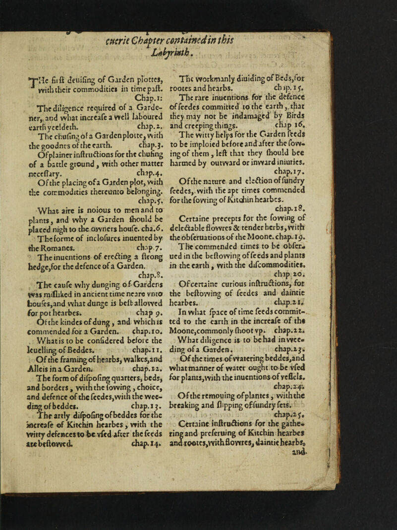 cntrk Chapter contained in this Labyrinth. >r,He fit ft deuifing of Garden piottes, with their commodities in timepaft. Chap.i: The diligence required of a Garde¬ ner,. and what increafc a well laboured earth yccldeth. chap.i. The chufingofa GardcnploitejjWirh the goodnes of the earth. chap.j. Ofplainer inftruftions for the chuiing of a battle ground, with other nutter neceflary. clup.4. Of the placing of a Garden plot, with the commodities thereunto belonging. chap.?. What airc is noious to men and to plants, and why a Garden thould be placed nigh to the owners houfe. cha.d. The forme of inclofures inuented by the Romanes. chap 7. The inuentions of ereding a ftcong hedge,for the defence of a Garden. chap.8. The caufe why dunging o f Gardens ms mtflikcd in ancient time neare vmo houfes,and whatdunge is beft allowed for pot hearbes. chap 9. Of the kindcsofdung, and which is commended for a Garden. chap.10. What is to be confidercd before the leuellmg ofBcddcs. chap.i 1. Of the framing of hearbs, wa!kcs,and Alleisina Garden. chap.i a. The form of difpofing quarters, beds, and borders , with the (owing, choice, and defence of the fccdcs,wiih the wee¬ ding of beddes. chap.i 3. The artly difpofingofbeddes for the xicreafe of Kitchin hearbes, with the witry defences to be vfed after the feeds m be (lowed. chap. 14. The worknunly diuidingof Beds,for rootes and hearbs. ch ip. 1 ?. Tlie rare inuentions for the defence offeedes committed to the earth,, that they may not be indamaged by Birds and creeping things. chap 16. The witty Helps for the Garden fteds to be imploicd before and after the fow- ingof them, left that they (hould bee harmed by outward or inward iniuries. chap.17. Ofthe nature and eletfionoffundry fecdeSj.with the apt times commended for the fowing of Kitchin hearbes. chap. 18. Certaine precepts for the fowing of delc&able flowres & tender herbs, with the obferuations of the Moone. chap. i9. The commended times to be obfer- ued in the beftowing of feeds and plants in the earth, with tne difeommodities. chap 20. Ofcertainc curious inftruftions, for the beftowing of feedes and daintie hearbes. chap. 2.1. In what (pace of time feeds commit¬ ted to the earth in the increafc of tht Moone,commonly fhoot vpi chap. 2 2. What diligence is to be had in wee¬ ding of a Garden. chap.2$. Of the times of watering beddes,and whatmanner of water ought to be vfed for plants,with the inuentions of veflels. chap;24; Oftheremouing ofplantes, withthe breaking and flipping offundry fets. chap.2?, Certaine inftru&ions for the gathe¬ ring and preferuing of Kitchin hearbes and rootcs,with flowres, daintie hearbs* and-