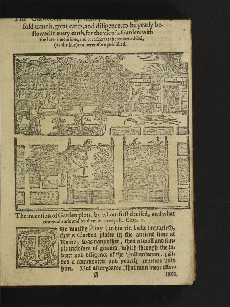 fold trauels,great cares,and diligence,to be yearly be- ftowed in euery earth,for the vfe of a Garden: with the later inuentions,and rare fecrcts thereunto added, (as the like)not heretofore publifhed. 8^! >' uv warn* U'A ' ' \ \<\\ V\\\.s\ WUV a\\\\\yw\\\\v.* i'AWAWVVW^NY mnukinunv Theinuention of Garden plots, by whom firfl deuifedj and what commoditiefound by them in times paft. Cli3p. i. toQjth- Pliny (in tits riv. brake) repojtefh, that a ®art>cn plotte in the ancient time at mome, tnas none other, then a fmall anu fim* pleinclofure of grotmo, tohich though the la? boar anb Diligence of tije ^ufbanbntan, reel? oco a commotitie ano -caret- reuenue bnts him. )!i5nt after-cares (thatman moje efiee? a mc&