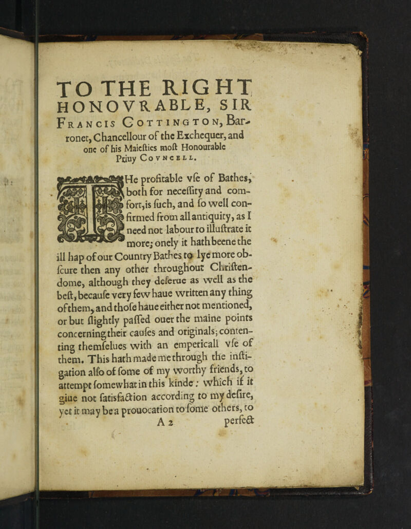 ronec, Chancellour of the Exchequer, and one of his Maiefties moft Honourable Piuuy Covncell. He profitable vfe of Bathes, both for neceffity and com- forces fuch, and fo well con¬ firmed from all antiquity, as I need not labour to illuftrate it more; onely it hathbeenethe ill hap of our Country Bathes to lyc more ob- Icure then any other throughout Chriften- dome, although they deferue as well as the beft,becaufe very few haue written any thing ofthem, and thofe haue either not mentioned, or but {lightly pafled ouerthe maine points concerning their caufes and originals j conten¬ ting themfelues with an empericall vfe of them. This hath made me through the infti- gation alfo of fome of my worthy friends, to attempt fomewhat in this kinde ; which if it giue not fatisfa&ion according to my defire, vet it ma v be a prouocation to fome others, to A z perfeft n