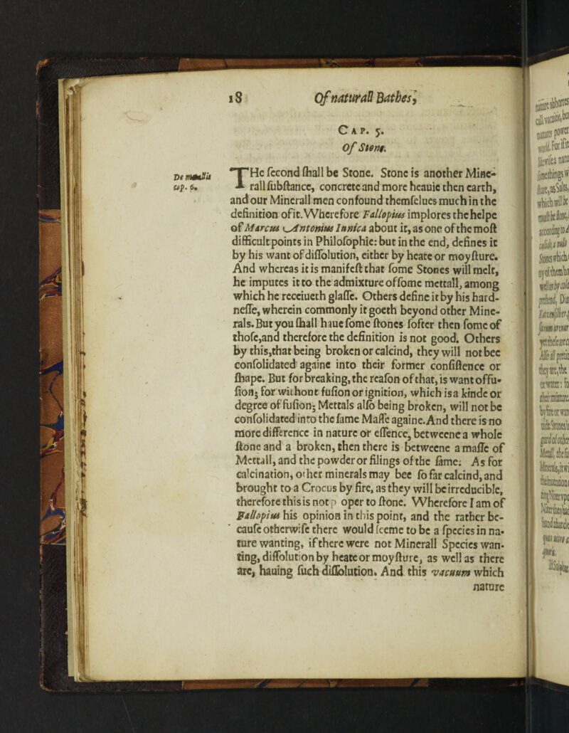 Cap. 5. of Stem. THe fecond (hall be Stone. Stone is another Mine- rallfubftancc, concrete and more heauie then earth, and our Mineral! men confound themfelues much in the definition ofit. Wherefore Fallopius implores the helpe of Mat cm ^Antonins lanica about it, as one of the moft difficult points in Philofophie: but in the end, defines it by his want of diffolution, either by hcate or moyfture. And whereas it is manifeft that fome Stones will melt, he imputes it to the admixture of fome mcttall, among which he receiueth glaffc. Others define it by his hard- nefle, wherein commonly itgoeth beyond other Mine¬ rals. But you (hall hauefomeftoncs foftcr then fome of thofc,ana therefore the definition is not good. Others by this,that being broken or calcind, they will not bee confolidated againe into their former confidence or fhape. But for breaking, the reafon of that, is wantoffu- fioa- for without fufion or ignition, which is a kindeor degree of fufion5 Mettals alfo being broken, will not be confolidated into the fame Made againe. And there is no more difference in nature or eflence, betweenca whole ftone and a broken, then there is betweene a mafic of Mettall, and the powder or filings of the fame; As for calcination, other minerals may bee fo far calcind, and brought to a Crocus by fire, as they will be irreducible, therefore this is not p opertoffonc. Wherefore I am of Fallopius his opinion in this point, and the rather be- caufc otherwife there would (eeme to be a fpccies in na¬ ture wanting, if there were not Minerall Species wan¬ ting, diffolutton by heate or moyfture, as well as there arc, hauing fuch diflblution. And this vacuum which nature