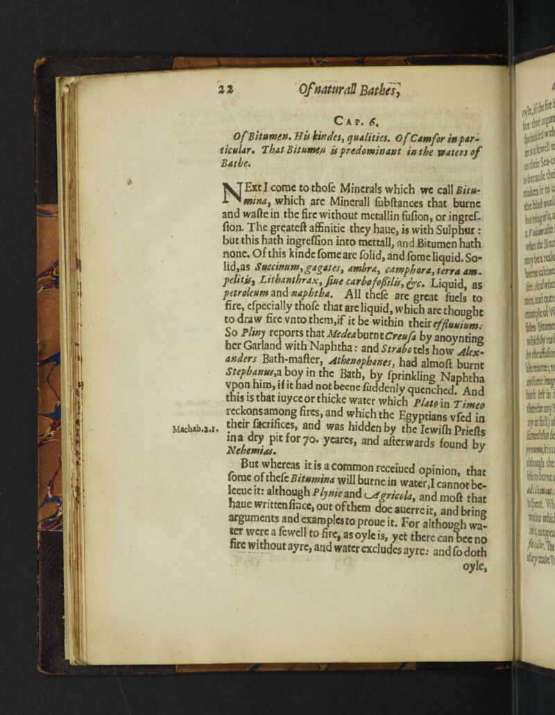 Cap. 6, Of Bitumen. His kindes, qualities. Of Cam for in par¬ ticular. That Bitumen is predominant in the waters of Bathe. NExt I come to thofe Minerals which wc call Bitu- mindy which arc Mincrall fubftances that burnc and waftein the fire without metallin fufion, or ingref- fion. The greateft affinitie they haue, is with Sulphur: but this hath ingreffion into mcttall, and Bitumen hath none. Of this kindc fomeare folid, and fome liquid. So¬ lidus S uccinum, gag at es> ambra, camphora, terra am- pelitis, Lithanthrax.fiue carbofofSilis>frc. Liquid as petroleum and naphtha. All thefe are great fuels to fire, cfpecially thofe that are liquid, which are thoushc to draw fire vnto them,if it be within theireffluuium, So Pltny reports that Medea burn t Creufa by anoynting her Garland with Naphtha: and Strabo cels ho\v Alex¬ anders Bath-mafter, Athenophanesj had almoft burnt Sttpigw,a boy in the Bath, by fprinkling Naphtha vpon him, if it had not beene fuddenly quenched. And this is that luyce or thick water which pUto in Timeo reckons among fires, and which the Egyptians vfed in their facrifices, and was hidden by the Iewilh Priefts NetemiM Ct0t7°' yCarK’ and Awards found by But whereas it is a common receiued opinion, that fome of thekBitumina will burne in wate^I cannot be- leeueit: although P/j™ and and moft that haue wnttcnfbce, out ofthem doeauerreit, and bring a^uments and examples to prone it. For although wa- Kt were a fewell to fire, as oyle is, yet there canbee no are without ayre, and water excludes ayre; and fo doth oyle,