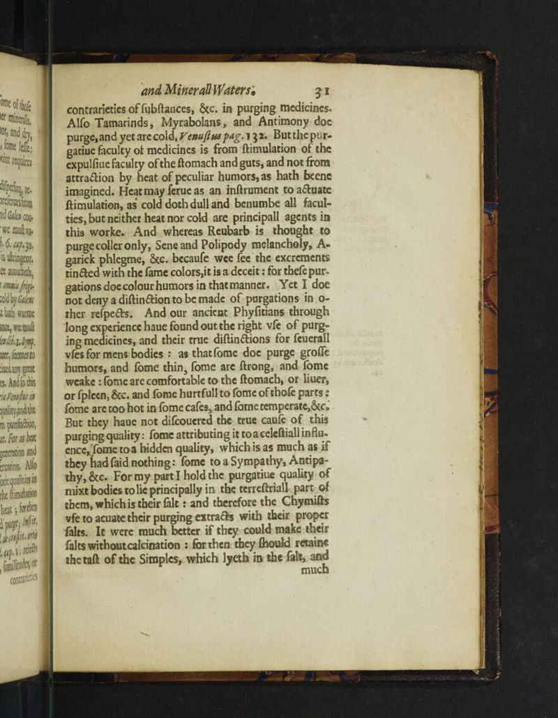 °fle oftlofc lcr minerals, and dry, ' i feme tt: Wat requires JifpaSnjjt. I ^eferuesiiom id Gik con* ■wccmftvB- U.ap.p, Mlnngrar, ft mM, icmjrip I, aid by Gm tkh warme iace,w(&uft MiSp), mjemesto :my £rcat es« Audfo ibis nFmfunn ^uality^tvdik m prfaftion; it, Form ha t gOTtion and creation. Aiw oriequalitiejin the Simulation heat •, fori® I ipur^#' | <Jtc4iuM tBflmfe* I conrrsn'eties I« Mineral! Waters; 31 contrarieties of fubftances, &c. in purging medicines. Alfo Tamarinds, Myrabolans, and Antimony doc purge, and yet are cold, Venuftuspag, 132. But the p^r- gatiue faculty of medicines is from ftimulation of the expulflue faculty of the ftomach and guts, and not from attra&ion by heat of peculiar humors, as hath beenc imagined. Heat may ferueas an inftrument toa&uate ftimulation, as cold doth dull and benumbe all facul¬ ties, but neither heat nor cold are principall agents in this worke. And whereas Reubarb is thought to purge coller only, Sene and Polipody melancholy, A- garick phlegme, &c. becaufe wee fee the excrements tinned with the fame colors,it is a deceit: for thefe pur¬ gations doe colour humors in that manner. Yet I doe notdenyadiftin&iontobemade of purgations in o- rher refpefrs. And our ancient Phyfitians through long experience haue found out the right vfc of purg¬ ing medicines, and their true diftin&ions for feuerall vfes for mens bodies : as thatfome doc purge grofle humors, and fome thin, fome are ftrong, and fome weakc: fome are comfortable to the ftomach, or liuer, or fplccn, &c. and fome hurtfull to fome of thofe parts: fome arc too hot in fome cafes, and fome temperate,&c. But they haue not difcoucrcd the true caufe of this purging quality: fome attributing it to a celeftiall influ¬ ence, Tome to a hidden quality, which is as much as if they had faid nothing: fome to a Sympathy, Antipa¬ thy, &c. For my parti hold the purgatiue quality of mixt bodies to lie principally in the tcrreftriall part of them, which is their (alt: and therefore the Chymifts vfe to acuate their purging extra&s with their proper falts. It were much better if they could make theii falts without calcination : for then they (hould retains thetaft of the Simples, which lyeth in the fait, and