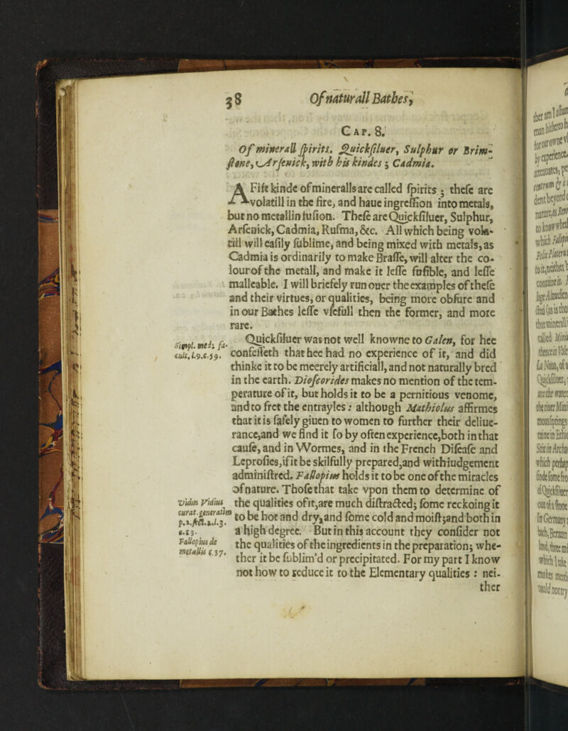 Gap. 8. 0/ miner all Joints. £uickfiluert Sulphur or Brim- ft one ^ rjevick, with his Jeindes 5 C admin. 1 J* ' i * ^ ^ ^ AFiftkindeofmineralls are called (pints 5 thefc are volatill in the fire, and haue ingreffion into metals, butnometallinfufion. ThcfeareQuickfiluer, Sulphur, Arfenick, Cadmia, Rufma, &c. All which being vok- till will eafily fublime,and being mixed with metals,as Cadmia is ordinarily to make BrafTe, will alter the co- lourofthe metall, and make it lefTe fufible, and lcffe malleable. I will briefely runouer the examples of thefe and their virtues, or qualities, being more obfurc and in our Bathes lefTe vfcfull then the former, and more rare. simi. mh fa- Quickfiluer was not well knowne to Galen, for hee cuitj.9x.59. confeifeth that hee had no experience of ir, and did thinke it to be meerely artificial, and not naturally bred in the earth. Diofcortdes makes no mention of the tem¬ perature of it, but holds it to be a pernitious venomc, andtofrettheentraylcs: although M&thiolus affirmes thatitisfafelygiuen to women to further their deliue- rancc,and we find it fo by often experience,both in that caufe,andin Wormcs, and in the French Difeafe and Leprofies,ifit be skilfully prepared5and withiudgement adminiftred. Fallopius holds it to be one of the miracles of nature. Thofethat take vpon them to determine of vMttt vidiui^ the qualities ofit,are much diftrafted; fomc rcckoing it f.Tpnfj.Tco ^oc dry, and fome cold and moifijand both in *.i3- ' ahighdegree. But in this account they confider not n9ua^t*es of the ingredients in the preparation; whe- 4 37’ ther it be fublim’d or precipitated. For my part I know not how to seduce it to the Elementary qualities : nei¬