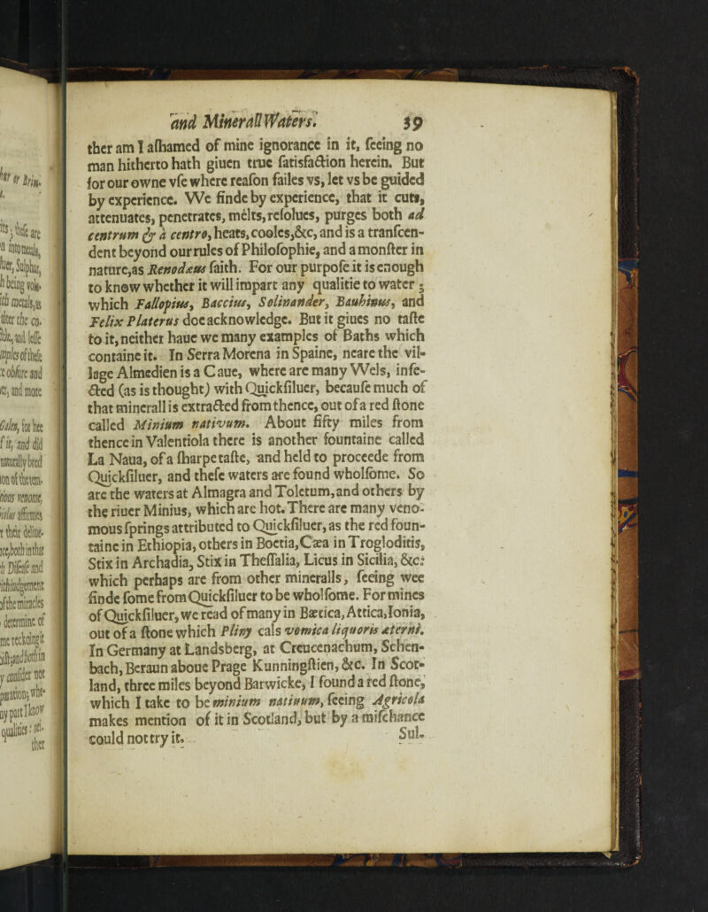 tbcr am I afhamed of mine ignorance in it, feeing no man hitherto hath giuen true fatisfaftion herein. But for our owne vfe where reafon failes vs, let vs be guided by experience. We findc by experience, that it cuts, attenuates, penetrates, melts,relolucs, purges both ad centrum fy a centro, heats, coolcs,&c, and is a tranfeen- dent beyond our rules of Philofophie, and a monftcr in nature,as Renodam faith. For our purpofe it is enough to know whether it will impart any qualitie to water • which RdloftWy Baccim, Solinander, B&uhinusy and Felix Plater us doe acknowledge. Butitgiucs no tafte to it, neither hauc we many examples of Baths which containc it. In Serra Morcna in Spainc, ncare the vil¬ lage Almcdien is a Caue, where are many Weis, infe¬ cted (as is thought; with Quickfiluer, becaufe much of that mincrall is extracted from thence, out of a red ftone called Minium nativum. About fifty miles from thence in Valentiola there is another fountaine called La Naua, of a ftiarpe tafte, and held to proceede from Quickfiluer, and thefe waters are found wholfbme. So are the waters at Almagra and Tolctum,and others by the riucr Minius, which are hot. There are many veno¬ mous fprings attributed to Qmckfiluer, as the red foun- tainc in Ethiopia, others in Boctia,Caea in Trogloditis, Stix in Archadia, Stix in Theffalia, Licus in Sicilia, &c; which perhaps are from other mineralls, feeing wee finde fomefromQmckfiluer to be wholfome. For mines of Quickfiluer, we read of many in Baecica,Attica,Ionia, out of a ftone which Pliny cals vomica liquoris aterni. In Germany at Landsberg, at Creucenachum, Schen- bach, Bcraun aboue Prage Kunningfticn,&c. In Scot¬ land, three miles beyond Barwicke, I found a red ftone, which I take to be. minium natiuum, feeing Agricola makes mention of it in Scotland, but by a mifchance could not try it. Sul-