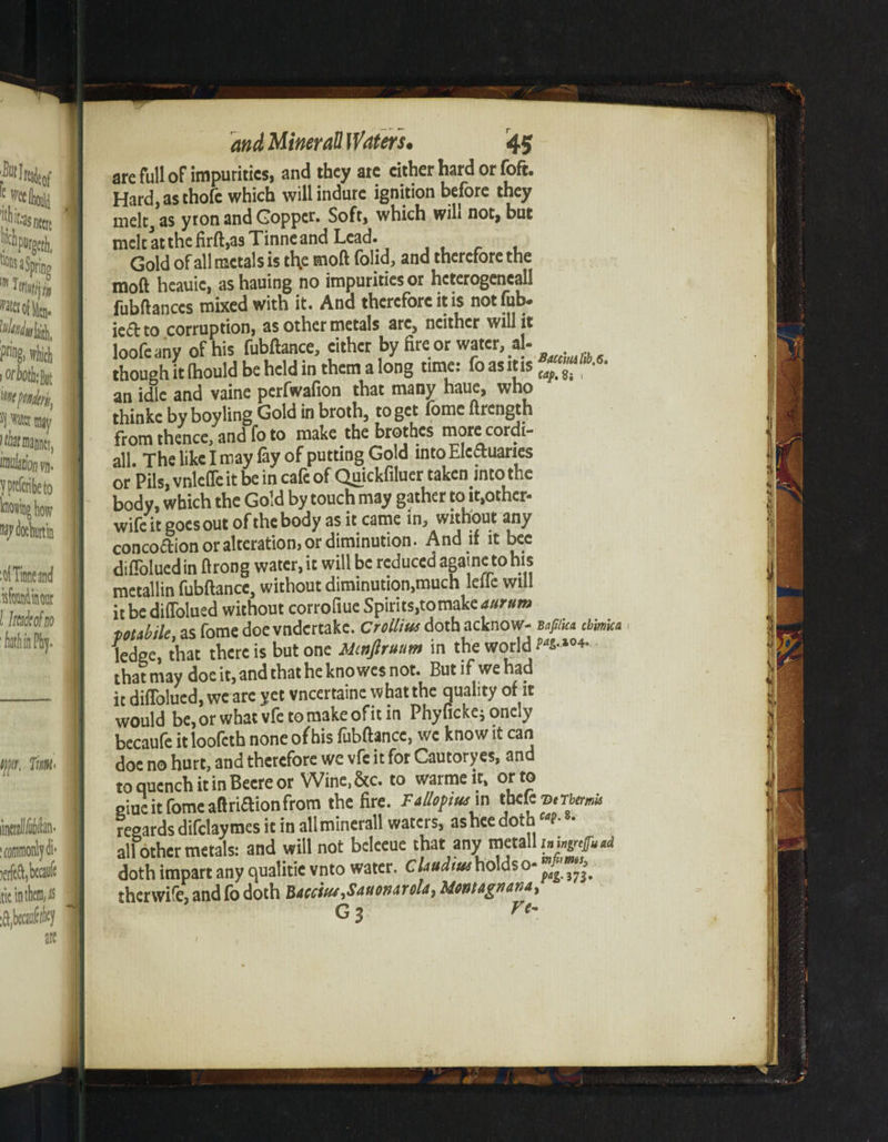 are full ofimpuritics, and they are cither hard or foft. Hard, as thofe which willindure ignition before they melc.as yron and Goppcr. Soft, which will not, but melt at the M, as Tinneand Lead. Gold of all metals is tl\e moft folid, and therefore the moft hcauic, as hauing no impurities or hcterogcncall fubftanccs mixed with it. And therefore it is not fob. ie£t to corruption, as other metals arc, neither will it loofeany of his fubftance, either by fire or water, al- though it (hould be held in them a long tune: fo asms an idle and vaine perfwafion that many haue, who thinke by boyling Gold in broth, to get lomc ftrength from thence, and fo to make the brothes more cordi- all. The like I may fay of putting Gold into Electuaries or Pils, vnlefle it be in cafe of Quickfiluer taken into the body, which the Gold by touch may gather to it,other- wifeit goesout of the body as it came in, without any concodion or alteration, or diminution. And if it bee difloluedin ftrong water.it will be reduced agametohis metallin fubftance, without diminution,much lefte will it be difTolued without corrofiue Spirits,tomake durum pDtdile as fome doe vndertake. Croilius doth acknow- ttfSea cbmica ledge, that there is but one Mmftruum in the world that may doe it, and that he knowes not. But if we had it difTolued, we are yet vneertaine what the quality of it would be, or what vfe to make of it in Phy ficke; onely becaufe it loofah none of his fubftance, we know it can doe no hurt, and therefore we vfe it for Cautoryes, and toquenchitinBeereor Wine,&c. to warmeit, or to giue it fome aft riflion from the fire. Fallopius m tbefe v,Therm regards difdaymes it in all minerall waters, ashee doth P-8- all other metals: and will not beleeue that any metalli»i^..a doth impart any qualitie vnto water. Claudius holdso- £ therwile, and fo doth Baccsus-tSauouarola, Moistagnahat Gj ft- I