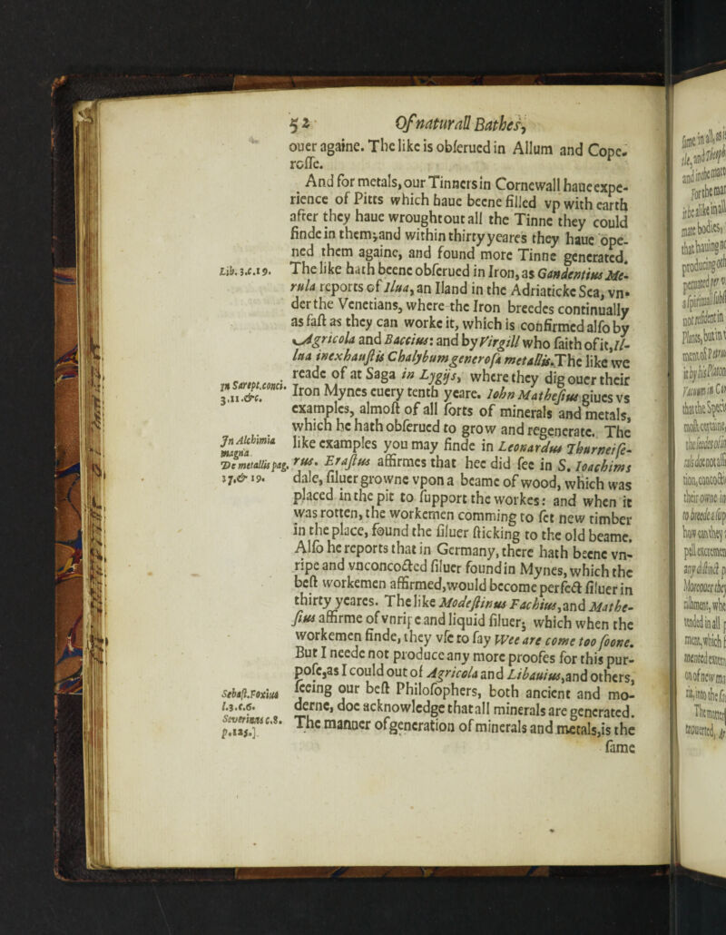 lih, 3.C.19. jn Sartpt.conci. 3,11 .&c. Jn Alchma snagna De mttallii pag lj»& 19. Stbafl.Foxiu* l.l.c.6. Ssvetimc* 8. 52 0/natural! Bather, ouer againe. The like is obferued in Allum and Cope, rofle. And for metals, our Tinners in Cornewall haueexpc- rience of Pitts which haue becne filled vp with earth after they haue wroughtoutall the Tinne they could findein thousand within thirty yeares they haue ope¬ ned them againe, and found more Tinne generated. The like hath bcenc obferued in Iron, as Gtndent'tusMe¬ ruit reports oflluay an Hand in the Adriatickc Sea, vn- derthe Venetians, where the Iron breedcs continually as fall as they can workc it, which is confirmed alfo by KjigricoU and Baccius: and by Virgill who faith of it ,//- lua inexhauftis ChdybumgenerofA met Allis.Tht like we readc of at Saga in Ljgijs, where they dig ouer their Iron Mynes cuery tenth yeare* John M atbejtut giucs vs examples, almoft of all forts of minerals and metals, which he hath obferued to grow and regenerate. The like examples you may finde in LcokaycIh* iburneih- . rut. Erafiut affirmes that hec did fee in S. loaehims dale, bluer growne vpona bcame of wood, which was placed in the pit to fupport the workes: and when it was rotten, the workemen coroming to let new timber in the place, found the fiiuer flicking to the old beame. Alfo he reports that in Germany, there hath becnc vn» ripe and ynconcoclcd fiiuer found in Mynes, which the beft workemen afErmed,would become perfcftlifuer in thirty yeares. The like Modefiinus Fachiut, and Mat he- fiut affirme of vnrif e and liquid fiiuer- which when the workemen finde, they vfc ro fay Wee are come too[oone. But I neede not produce any more proofes for this pur- pofcjas I could out of AgricoU and Libsuius^and others, Keing our beft Philofophers, both ancient and mo- derne, doc acknowledge thatall minerals are generated. The manner ofgencration of minerals and metals,is the fame *