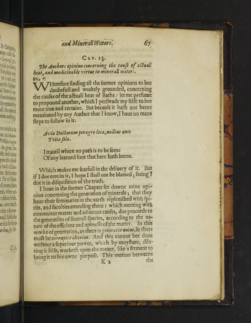 Cap. 13. The Authors opinion concerning the caufe of aftuall beat, and medicinablt virtue in minerall waters. \ A 7Hercr°refin<3in8 r^e *ormer opinions to bcc VV doubifulland weakely grounded, concerning the caufcsofthca&uall heat of Baths .• let me prefumc to propound another, which I perfwade my felfe to bee more true and certaine. Butbccaufcit hath not becnc mentioned by any Author that I know,I haue no mans fteps to follow in it. Avia Doctoruwperagre locaymUm ante T rita folo. I trauell where no path is to be fecne Of any learned foot that here hath beene. Which makes me fearfull in the dcliuery of it. But if I doe erre in it, I hope I (hall not be blamed 5 feeing I doe it in difquifition of the truth. I haue in the former Chapter fet downe mine opi- nion concerning the generation of minerals i that they haue their feminaries in the earth replemihed with fpi- rits, and facuitiesattending them: which meeting with conuenient matter and adiuuant caufes, doe proceede to the generation of feuerail fpecies, according to the na¬ ture of the efficient and aptneffeof the matter. In this worke of generation, as there is generate ttmutjo there mud be eonnplio altsrius. And this cannot bee done without a fuperiour power, which by moyfture, dila¬ ting it felfe, worketh vpon the matter, like a ferment to bring it to his owne purpofe. This motion betweene Ki the I mbhmhm