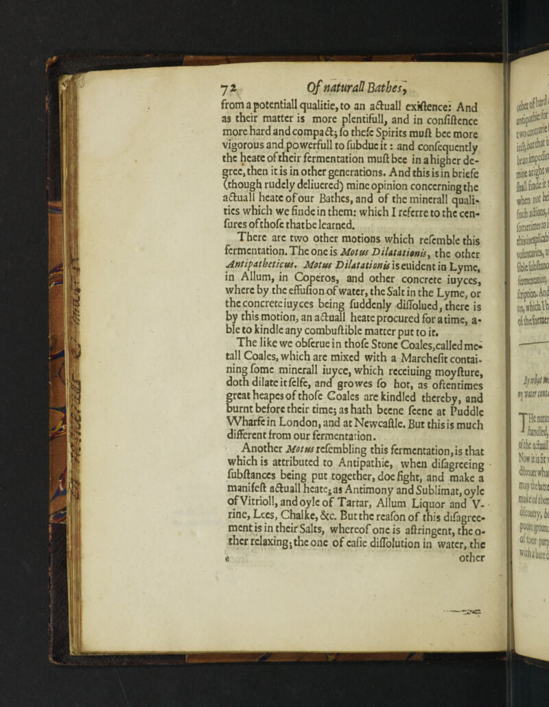 from a potentiall qualitie, to an a&uall exigence: And as their matter is more plentifully and in confidence more hard and compadj fo thefc Spirits mud bee more vigorous and powerfull to fubduc it: and confequcntly the hcate of their fermentation muft bee in a higher de¬ gree, then it is in other generations. And this is in briefe (though rudely deliuercd) mine opinion concerning the a&uall tieatcofour Bathes, and of theminerall quali¬ ties which we finde in them: which I referre to the cen¬ tres ofthofe that be learned. There arc two other motions which refcmble this fermentation. The one is Motw Dilatationis, the other Antipatheticvs, Motus Dilatationis iseuident in Lyme, in Allum, in Coperos, and other concrete iuyees, where by the effufion of water, the Salt in the Lyme, or the concrete iuyees being fuddcnly diflblucd, there is by this motion, an a&uall heate procured for a time, a- ble to kindle any combuftible matter put to it. The like we obferue in thofe Stone Coales,called me- tall Coales, which are mixed with a Marchefit contai¬ ning fomc mincrall iuyee, which receiuing moyfture, doth dilate it fclfc, and growes fo hot, as oftentimes great heapes ofthofe Coales are kindled thereby, and burnt before their time; as hath becne feenc at Puddle Wharfc in London, and at Newcaftle. But this is much different from our fermentation. Another Mom rcfembling this fermentation,is that which is attributed to Antipathic, when difagreeing fubftances being put together, doe fight, and make a manifeft a&uall hcate-as Antimony and Sublimat, oyle ofVitrioll, and oyle of Tartar, Allum Liquor and V- rine, Lees, Chalke, See. Butthcreafonof this difagrce- ment is in their Salts, whereof one is aftringent, the o- ther relaxing5 the one of cafie difTolution in water, the « other