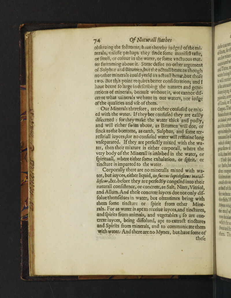 obferuiog the fedimeitt, h;<ue thereby iudged ofthe mi¬ nerals, vnieffe perhaps they findefome mnnifefhafte, orfmell, or colour in the water, or Tome vnduous mat¬ ter fvvimming aboue it. Somedefirc no other argument of Sulphur and Bitumcn,but the atoll heate.as though no other minerals could yceld an adual! heatc,bnt thofe two. But tfyis point requires better confideration; and I hauebeenei'o large in deferibing the natures and gene¬ rations of minerals, becaufc without it, wee cannot dif- cerne what minerals wehaue in our waters, nor iudge of the qualities and vfe of them. Our Minerals therefore, are either confufed or mix¬ ed with the water. Iftheybeeconfufed they are cafily difeerned : fortheymake the water thick and pudly, and will either fwim aboue, as Bitumen will doe, or fincktothebottome, as earth. Sulphur, and fometcr- reftriall iuycesjfor no confufed water will reftaine long vnfeparated. If they arc perfectly mixed with the wa¬ ter, then their mixture is cither corporall, where the very body of the Mincrall is imbibed in the water, or fpirituall, where either fame exhalation, or ipirit, or tindure is imparted to the water. Corporally there are no mincralls mixed with wa- ter, but iuyces, either liquid, as fuccus lapidefeens metal- lificM&C'before they are perfcdly congcled into their naturall confiftcnce, or concrete, as Salt, Niter, Vitriol, and Allum. And thefe concrete iuyees doc not only dif- folucthemfelucsin water, but oftentimes bring with them fomc tin dure or fpirit from other Mine¬ rals. For as water is apt to rcceiue iuyccs,and tindures, and fpirits from animals, and vegetables j fo are con¬ crete iuyees, being diffolued, apt toextrad tindures and Spirits from minerals, and to communicate them With water. And there arc no Mynes, buthaue fome of thefe