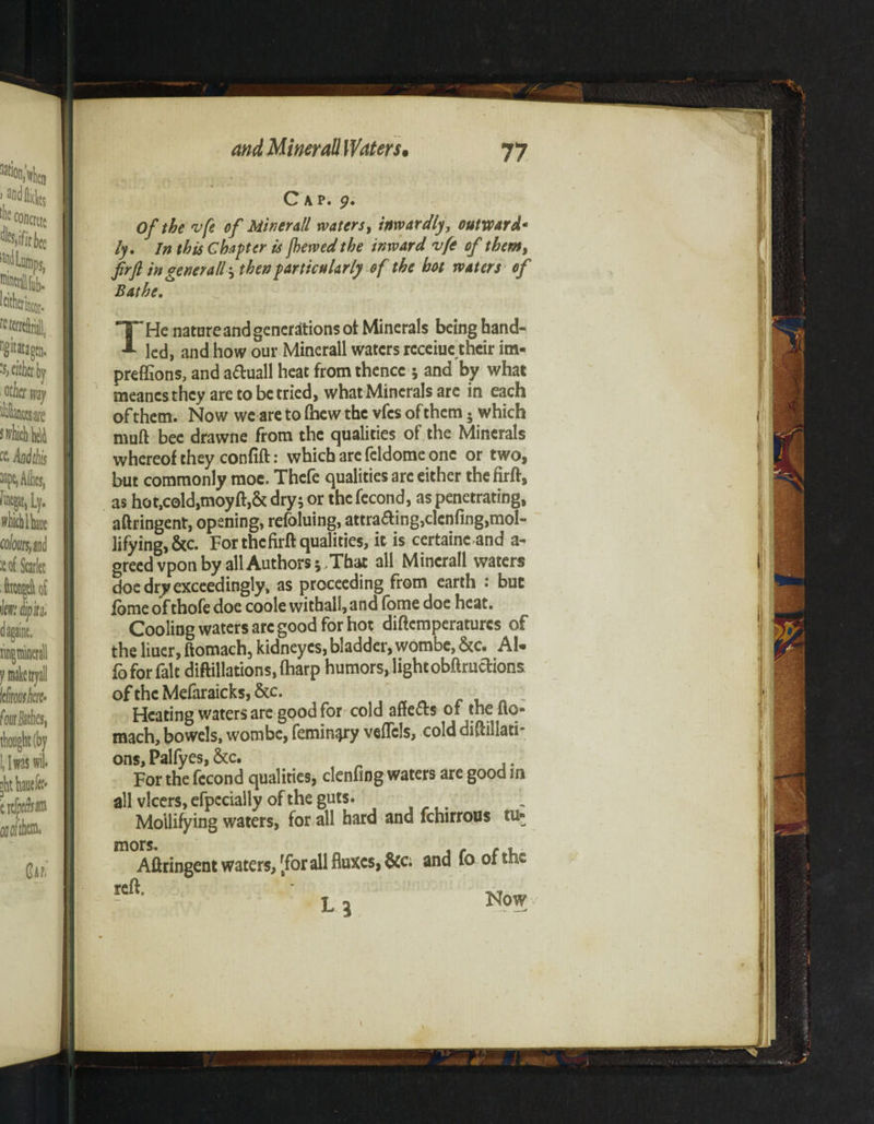 Cap. p. Of the vfe of Minerall waters, inwardly, outward- /y. /# this Chapter is fhewed the inward vfe of them, ftrft in genet all \ then particularly of the hot waters of Bathe. T'He nature and generations of Minerals being hand¬ led, and how our Minerall waters rcceiue their im- preffions, and aduall heat from thence ; and by what meancsthcy are to berried, what Minerals are in each of them. Now we are to (hew the vfes of them. which muft bee drawne from the qualities of the Minerals whereof they confift: which are feldome one or two, but commonly moe. Thefe qualities arc either thefirft, as hot,cold,moyft,& dry; or the fecond, as penetrating, aftringent, opening, refoluing, attraaing,clenfing,mol¬ lifying, &c. For thefirft qualities, it is certainc and a- greedvpon by all Authors;.That all Minerall waters doe dry exceedingly, as proceeding from earth • but fome ofthofe doe coole withall,and fome doe heat. Cooling waters arc good for hot diftcmperaturcs of the liuer, ftomach, kidneyes, bladder, wombe, &c. AN fo for fait diftillations, (harp humors, light obftructions of the Mefaraicks, &c. ; Heating waters are good for cold aftefts of the ito- mach, bowels, wombe, femin^ry vefTcls, cold diftillati¬ ons, Palfyes, &c. . For the fccond qualities, clenfing waters are good m all vlcers, efpccially of the guts. Mollifying waters, for all hard and fchirrous tu¬ mors. c , Aftringent waters, rforall fluxes, &c; and fo of the reft. lb Now