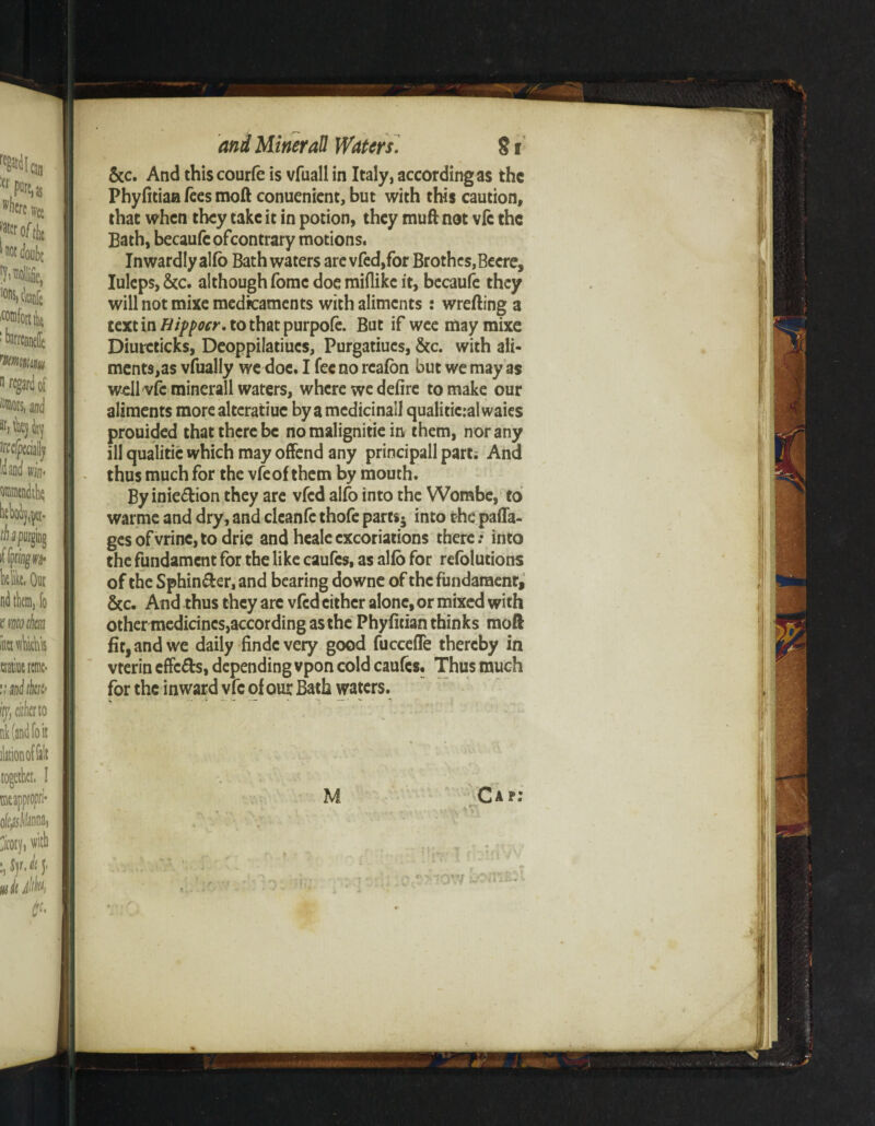 &c. And thiscourfc is vfuall in Italy, according as the Phyfitiaa fees moft conuenicnt, but with this caution, that when they take it in potion, they mu ft not vfc the Bath, becaufcofcontrary motions. Inwardly alfo Bathwaters are vfed,for Brothes,Beere, Iuleps,&c. although fomc doe miflike it, becaufe they will not mixe medicaments with aliments : wrefting a textintf///w>-.tothatpurpofe. But if wee may mixe Diurcticks, Deoppilatiucs, Purgatiues, &c. with ali- mcnts,as vfually we doe. I fee no rcafon but we may as wellvfcminerall waters, where we defire to make our aliments more alteratiuc by a medicinall qualiticral waies prouided that there be no malignitie in them, nor any ill qualitic which may offend any principall parti And thus much for the vfeof them by mouth. By inie&ion they are vfed alfo into the Wombe, to warme and dry, and cleanfe thofe pam5 into the paffa- gesofvrine,todrie and heale excoriations there / into the fundament for the like caufcs, as alfo for refolutions of the Sphin&er,and bearing downe of the fundament, &c. And thus they arc vfed cither alone, or mixed with othermedicincs,accordingasthe Phyfitian thinks moft fit, and we daily findevery good fucceffe thereby in vterin cffc&s, depending vpon cold caufcs. Thus much for the inward vfc of our Bath waters.