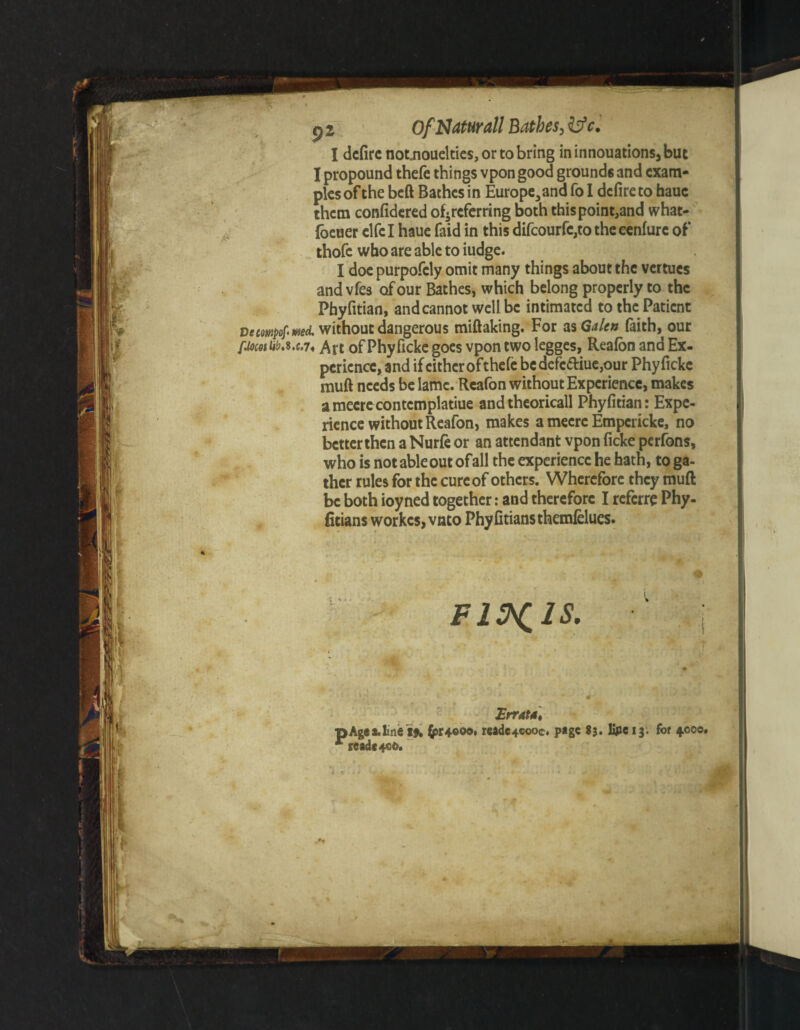 I dcfirc notjioueltics,ortobring ininnouations,but I propound thefe things vpon good grounds and exam¬ ples of the beft Bathes in Europe3andfoI defire to hauc them confidered ofireferring both thispoint,and what- foeuer elfe I haue faid in this difcourfc,to the cenfure of thofc who are able to iudge. I doe purpofely omit many things about the vertues and vfes of our Baches, which belong properly to the Phyfitian, and cannot well be intimated to the Patient vecowpofirnd. without dangerous miftaking. For as Galea faith, our fiocotUba.c.7, Aft of Phyficke goes vpon two legges, Reafon and Ex¬ perience, and if cither ofthefe bedefc<ftiue,our Phyficke muft needs be lame. Reafon without Experience, makes ameerecontcmplatiue andtheoricall Phyfitian: Expe¬ rience without Reafon, makes a mecre Empericke, no betterthen a Nurfe or an attendant vpon ficke perfons, who is not able out ofall the experience he hath, to ga¬ ther rules for the cure of others. Wherefore they muft be both ioyned together: and therefore I referre Phy- fitians workes, vnto Phyfitiansthemfelues. Fl^lS. Errata] •Agea.line i% (pr4«oo* reade+cooc. page 83. lipe 13. for 4.000 rcade+oo.