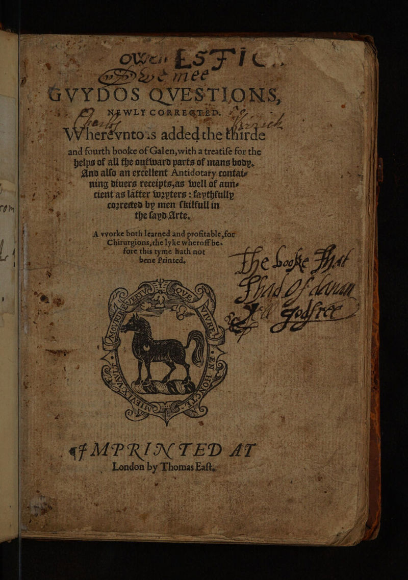a Pas SFT | GVYDOS QVESTLONS, eo tlie: 9 WLY CORRE GREED. OE, oy y } ae added the hirde fe and fourth booke of Galen, with a treatife for the helps of ali the ouftward parfs of mans boy, es. | . @inn alfo an ercellent Antidotary.contate ; ie Ie | +s — puitg Diuers recetptsas well of anne a) Se eae ee cient as latter lu2yters : fapthfullp rpm | a cozrected by men Tkilfull in aes, f the fapd. Arte, ¥ A worke both learned and profitable, for Age j i A 4 Paes ees Chirurgions,the lyke wheroff be. : 2 |i } Ali e fore this tyme Hath not ree ~ ie 4 bene Printed, € : akc Lif ~~ , ’ x KS; : ; i qf MPRINTED AT 7 Leno by Thonas Eaftse a