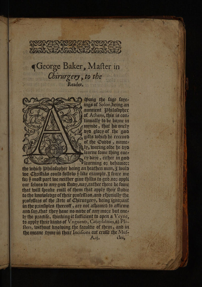 OUP RII ICER GID ESSE ) Mong the lage faye- 4 ings of Solon,being.an aunctent. 7Philofopher y.of Athens, this.is come 4 tinvallp to be bozne ti f mypnde, that he onelp Z -oypd glo2yof the god : im alfts tobich be receuen a Xi , of the Oodds , name- 1 Wis ly, luaring olde be apa sur felues to any god rudy, nay,rather there be fome that will fpeake cull of them that apply their tudie to the knotwledge of their poofefiton,and efpeciaily the. profetioes of the Arte of Chirurgery,. being tyno2ant in the pinfiples thereott, are not athanted fo affirme ano fay,that they hauc no neede of any mno2e but one: ty the practife, thinking it {ufficient to open.a Veyne, to apply thetr kinds of Vnguents, Catapla{mes,o2 Pla- fters, without knowing the facultie of then, and tir the meane tyme in thetr Incifions cut crofle fhe Mul- &lt; Ajj. cles,