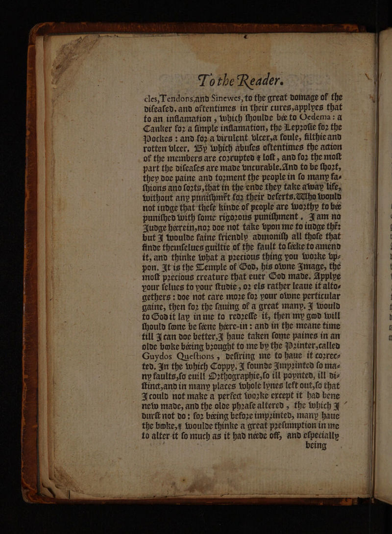 cles, Tendons.and Sinewes, to the great doimage of the vifeafed, and oftentimes in thet cures,applypes that toan inflamation , which thoulve bee fo Ocdema: a Canter for a fimple inflamation, the Lepzotie fo2 the Wockes : and foz.a birulent vlcer,a foule, filthie and rotten bleer. 5p twhich abufes oftentimes the action of the members are cozrupted € loft , and fo2 the noft part the aifeafes are made bneurable.dnd to be thozt, they doc paine and tozment the people in fo many fas Without any puntthinet foz thew delerts,ddhs wonld not tndge that thefe kinde of people are tworthy to bee punithed with fome riqozous puntihment. Fant no Audge heerein,no2 doe not take bpon me fo tudge the: but % tuoulde faine fricndly admonifh all thole that finde themfelues quiltie of the fault fo lecke fo amend if, and thinke tubat a peecious thing you tworke bp- pon, It is the Lemple of Hod, his olone Jmage, the molt precious creature that ener Ood made, Applye 'gethers : poe not care moe fo2 pour olune perficular gaine, then fo2 the fauing of a great many. J toould to Godit lay inme fo red2efle if, then my god twill Thould fone be feene heere-in : and in the meane fime till J can doe beffer,z haue taken fome paines in an oloe boke beeing bought tome by the yB2tnter,called Guydos Queftions, defiriing me fo haue tf correc: ted, 41 the tubich Coppy, 7 founde Jnp2itted fo maz ny faults,fo eutl! Detherapbic,fo tl popnted, ull aie finc,andin nrany places tobole lynes Icff out, (s that Hcould not make a perfect toorke ercepl it had bene durfE not do: for being before tmpinted, many baue the boke,¢ Wwoulde thinke a great pefumpfion in ine fo alter it fo nich as if bad neede off, and elpecially | | being a et a. on es, —_ ——,