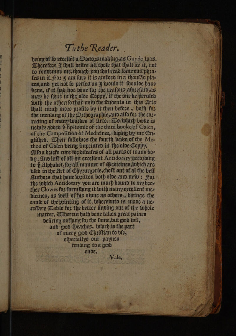 being of fo ercellét a Docorssnaking,as Guydo thas. Cherefore ¥ thall defire ail thofe that Mall te it, riot fo condemme me, thouch you thal veadlomte eutl pha {es itt tf.3fo2 ¥ antlure it is amended ina thoufad plae ces,and pet not fo perfec as J tvouldit fyoulde bauc may be {eerie in the oloe Coppy, if the one be perufen with the other:fothat nov the fudents tn this Arte fhall nich nize profite by tt then befe2ze , both fo2 the mending of the Dethographic,and allo fo2 the co2s recting of many Wwodes of Arte; Wo iwhich boke is netuly added p-Epitomie of the third booke’of Galen, of the Compofition of Medicines,: bettig by me Cn- glithed, Wheit followes the fourth babe of the Me- thod of Galen betrig tnrp2inted th the oide Coppy, Alfo a beiefe cuire fo2 difeales of all parts-of mans bos Dy. And lak of all an ercellent Antidorary according to p Alphabet, fox all manner of Dedicines;which are bled in the Art of Chyzurgerie,chole ont of al the beit Authors that baue iwattten both olde and netv ; 3Fo2 the tohich Antidotary pou are much bound to my bo ther Clowes fo2 furnithing tf toith many ercellent mez Dicines, as well of his olwne.as ofhers,; beinge the caute of the printing of if, toberetnto 1s made a nex ceflarp Sable fo2 the better finding out of the whole matter, Wherein hath bene taken great paines defiring nothing fo2 the fame,but gwd tot, and qed (peaches, tubichis the part of every gad Ci2ittian fo ble, efpectallpe our papies fending foa goad Vale,