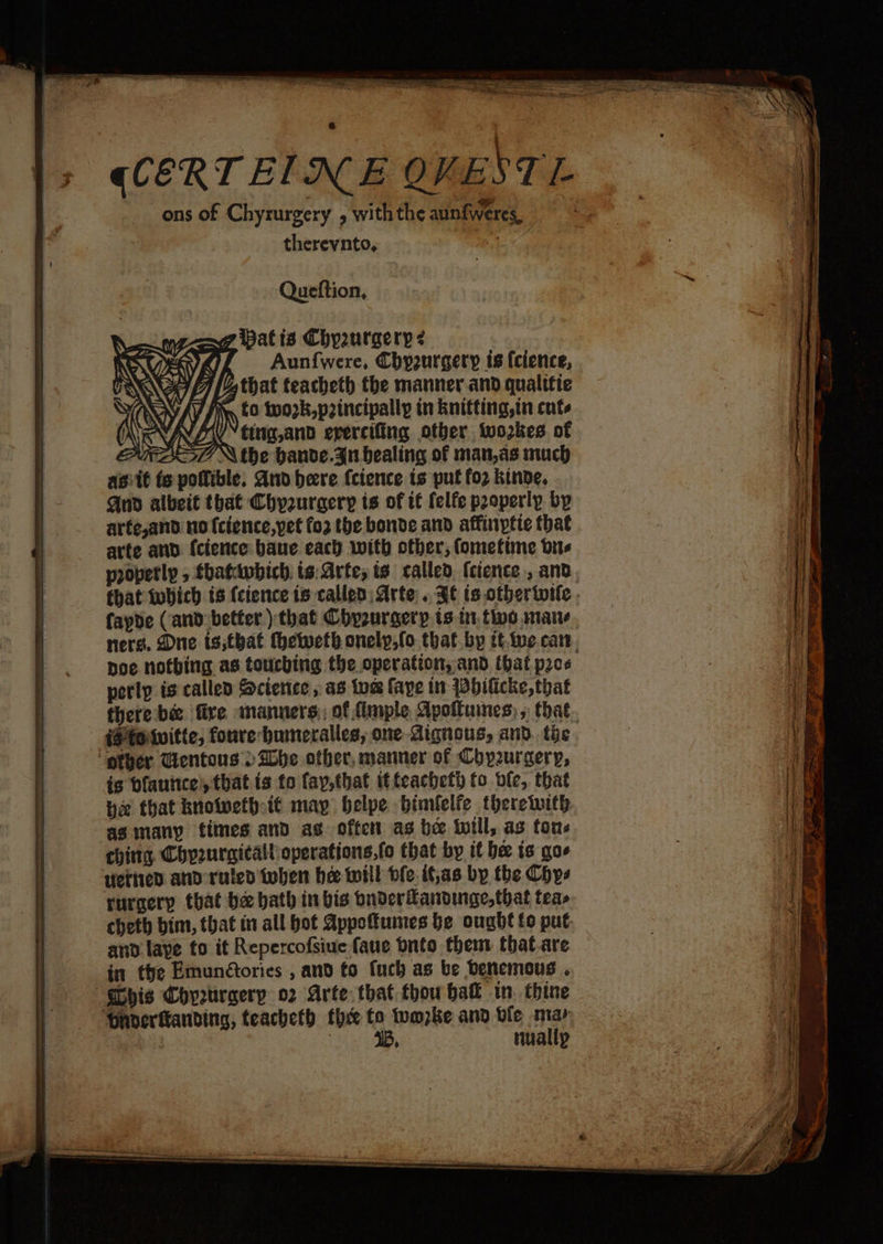 }> qCERTEINE QVESTL i ons of Chyrurgery , with the aunfweres, oo therevnto, “ Queftion, <a oP 7 Nthe bande. gu bealing of man,as much agit ts pollible. And bere (cience ts put fo2 kinde, Aud albeit that Chyzuraery is of it {elfe paoperly by arfe,and no {cience,pet fo2 the bonde and affinytie that arte anv {cience baue each with other; fometine bus propertly , fhatdwbich. is: Arte, is called (cience , and, that which ts (cience ts called Arte .. ¥¢ is other wile. fapde (and better ) that Chyzuraery ts tt, tine mane ners. Dne is;that theweth onely,fo that.by tt.twe.car. Doe nothing as touching the operation, and that prce perlp is called Science, as toe faye tn Wbilicke, that there be fire manners; of fimple Apoituines, that. iS fowvitte, foure bumeralles, one dignous, and. the ‘other Gentous > She other, manner of Cop2urgery, is bfauitce!, that is fo fay,that itteachet fo ble, that pe that bnowethott may belpe bimlelfe therewith asimany fies and ag often as be will, as tous chitts. Chyeurgitalloperations,fo that by tt bee is gas verted and ruled teben he will ole if,as by the Chys rurgery that be bath in bis pnder®andinac,that teas cheth bim, that in all bot Appoumes be ought fo put and laye to it Repercofsiue faue bnto them that.are in the Emunétories , and to fuch as be Denemous . his Chyeurgery o2 Arte that thou bak tn. thine ‘Daverftanding, teacheth thx to twmzke and ble may | : 4B, nuallp