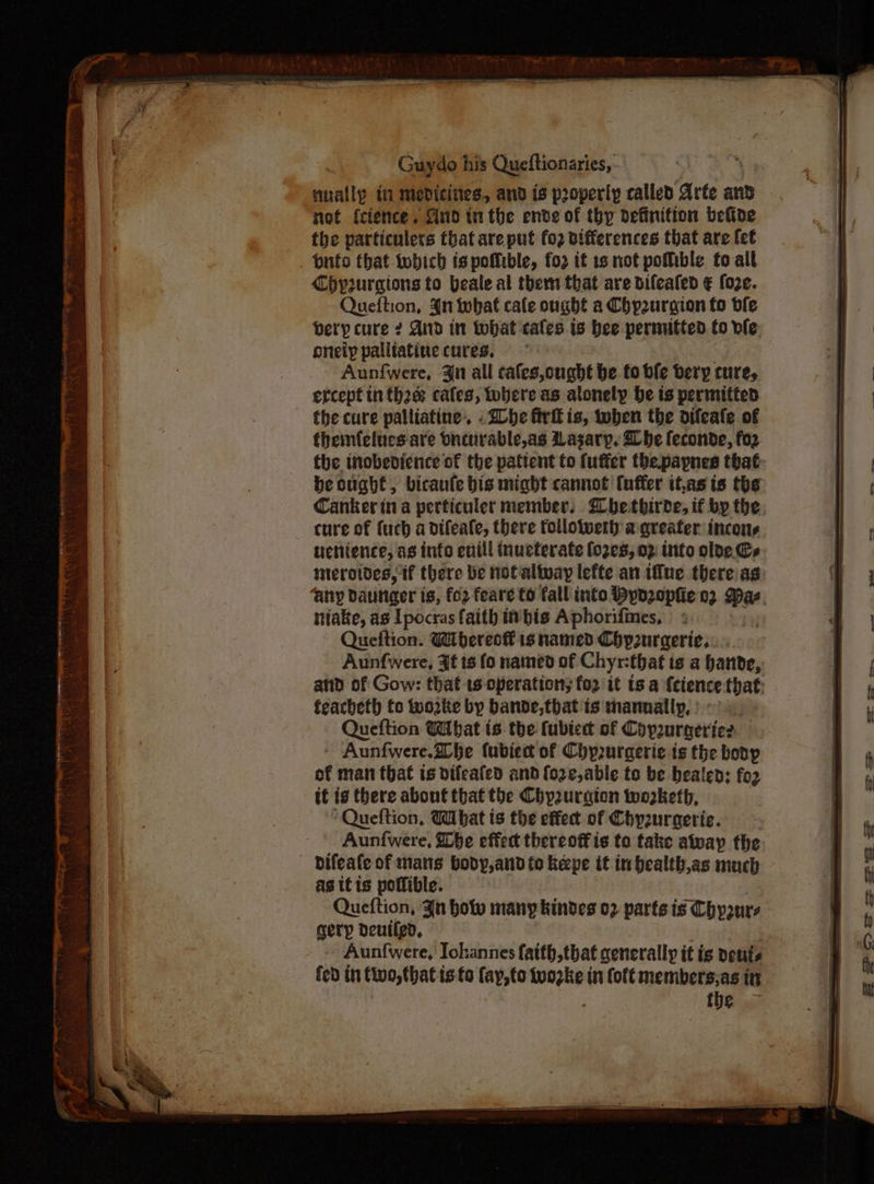 ——————— Guydo his Queftionaries, nually in mebdicines, and is properly called Arte and not f{cience. Sind tn the ende of thy definition befine i the particulers that are put fo2 differences that are fet | | _ onto that tobich ts poflible, fo it 1s not pottible fo all | Chypurgtons to beale al them that are difeafed € foze. i Queftion, 4n what cale ought a Chp2urgion fo ble | bety cure ¢ And in what cales is bee permitted to ve. oneiy palitatine cures. | Aunfwere, Jn all cales,ought be to bfe bery cure, | ercept in tha cates, tobere as alonely be is permitted | the cure palliatine. .2be fir is, twoben the difeafe of | themfelues are Onturable,as Lasary. Bhbe feconde, fo2 | the inobedience of the pattent to fuffer thepaynes that beought, bicaule bis might cannot tuffer if,as is the Canker ina perticuler member, @bethirde, if by the cure of {uch a difeate, there follower a greater incons || uchience, as into enill inueterate (028, 02 into olde. Cs | merotdes, if there be not altway lefte an iffue there ag (} any Daurger is, fo2 feare to fall into Hynzepfie 02 nies | niake, as Ipocras faith it bis Aphorifimes, | A | Queftion. Wibereof ig named Chp2uraerie. | Aunfwere, 3t ts fo named of Chyr:that is a bande, atid of Gow: that 1s operation; for it isa {cience-that: feacheth fo wo2ke by bande, that'is manually, | Queftion Wibat is the fubiect of Coyuraeries — - Aunfwere.ahe fubiec of Chy2urgerie is the boop of man that is difeafed and {o2¢,able to be bealed: fo2 | it is there about that the Chyzurgion worketh, ! Queftion, Wibat is the effect of Chyzurgeric. | Aunfwere, ibe effet thereoffis to take alway the | difeafe of mans body,and fo keepe it in bealth,as much | as itis poffible. | Queftion, Zn how many kindes 02 parts is Chyoure | gery deuiled, | - Aunfwere, Iokannes faith,that generally it te veuts fedin pen is-fa (ay, to nti in fof€ members,as it the