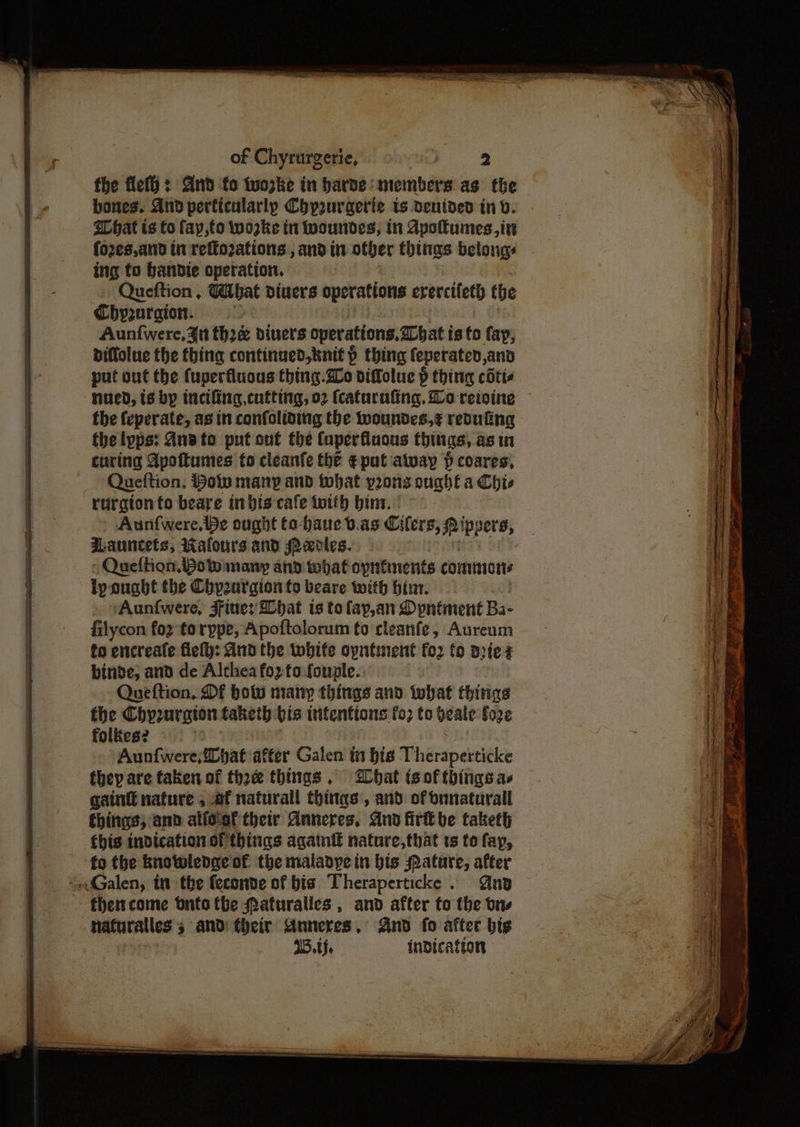 — ee er the flet}: And fo tuozke in barde: members as the bones. And perficularly Chpauraerie is ventded in v. hat ts fo fay,to wwozke tn woundes, in Apotumes,in fozes,and in refto2ations , andin other thinas belongs ing to bandte operation. Queftion , What diners operations erercifeth the Chyzorgion. diffolue the thing continued, knit > thing feperated,and put out the fuperfiuous thing.2o diffolue p thing cotte the feperate, as in confoliving the woundes,¢ renuting fhe lpps: Anato put ont the Caperfluons things, asin curing Apottumes fo cleanfe the ¢ put atvay } coares, Queftion, Ho many and that vrors oughta Chie Aunfwere,iBe ought to-baue t.as Citers, Srippers, auncets, Walours and Merles. Queffion. Bow many and what opntinents commons lyonabt the Chpznrgion fo beare with bin. . yAunfwere, JFine: lbat is to fay,an Dyntment Ba- filycon fo2 torype, Apoftolorum to rleanfe, Aureum to encreafe fei): And the twbife opntinent for fo dies binge, and de Althea fo2tofouple. Queftion, Df bow many things and what thitige the Chy2uraton taketh bis intentions fo; to Heale fo2¢ folkes? Aunfwere,{hat after Galen in bis Theraperticke they are taken of thee things. hat is of things ae gaint nature 5 ef naturall things, and of nnaturall things; and alfoof their Anneres, And fir be taketh bis indication of things agatntf nature,that ts to fay, fo the knowlenge of the maladye in bis Hature, after then come onto the Qaturalles , and after to the tre nafuralles 5 and their Anneres, And fo after bis IB. indication