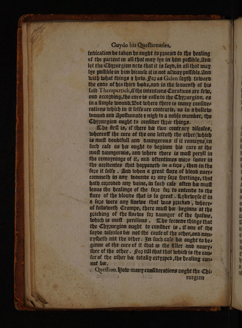 - t{ndicationbe taken be ought to peoced fo the bealing | of the pacientin alltbat may lye in bim poffible, and a let the Chyourgion nete that it ts fayd,in all that may . {pe potibletn im bicanle itis not altvay poflible. and with ubat things € bot. 3fo2 as Galen fayth foward the ende of bis third boke,and in the feauenth of his | faid T herapertick,if the intentions Curatiues are fety, | and according, the core ts cafiets the Chp2uraion, es tira Gimple wound, But tobere there is many confides | rations which in it felfeare contrarte; as in abollow | wound and Apolumate ¢ nigh to a noble member; the i Chysurgion ought to confiver thee things. | i | ee lOO eee he firl is, if there be two contrary difeates, whereoff the cure of the one letteth the otber(tobich is moft donbtfull and Daungerous if it remapne)in H fuch cafe as be ought to beginne bis cure at the ; | mo daungerous, and where there is mot peryll in : the remapninge of if; and oftentimes more foner in ! fhe accidenfes that bappenetb in afoze , theniin the Zz foze it feife . And then a great flure of blond overs mf commeth it any teounde 02 any foze frettinge, that of bath corroded any baine, it {uch cafe often be mutt 4 leaue the bealinge of the fo2ze fo2 to entende to the | 4 flure of the blouve that is fo great.. Lykewyfe if in | a foe tere any finelwe that twas pricked , toberes | | a of followeth Crampe, there mutt be: beginne at the | # picking of the finetue fo2 daunger of the {patme, i) i Which is mot perillous . {Lhe feconve thinge that | ¢ the Chy2nrgion ought to:confiver is, tf one of the fapde. bifeales be not the caufe of the otber,and nous  ryteth not the otber. Jn fuch:cale he ought to bes \ ginne at the cure of it thatis the filler and nonrys i iber of the other. Foz till that that which ts the caye if ferof the other bee totally ertpaped,the bealing cane not bee, Lidia + Queftion, Bow many confiderations ongbéthe Chis | Yt ig | ratgion