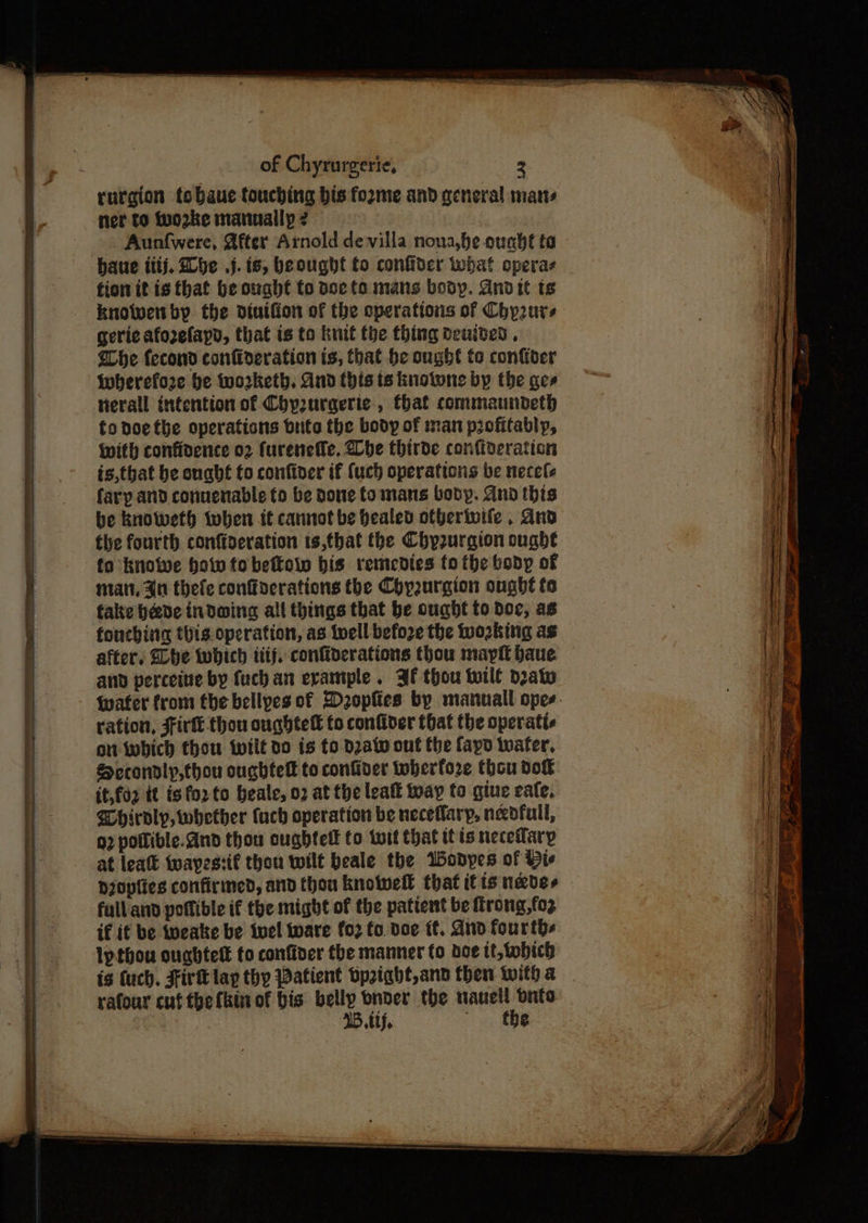 rurgion tobaue touching bis fozme and general mans ner to tuo2ke manually 2 Aunfwere, @fter Arnold de villa nona,he ought ta haue tiij, Lhe .j. is, beought to conffder what opera fion it is that be ought to doc to mans body. Andit ts knowenby the diuiffon of the cperations of Chprurs gerie aforelayd, that is to knit the thing deuided , he fecond contioeration ts, that be ought to confiver wherefore be worketh. And this ts knotwne by the ges tierall intention of Chpurqeric , that commaundeth fo noethe operations brite the body of man profitably, with confioence 02 furenefle. Lhe thirde confiveration is,tbat be onabt to confiver if {uch operations be necele fary and conuenable to be Done fo mans bobyp. And this be knoWeth when it cannot be healed ofberivife . And the fourth confiseration is,that the Chy2urgion ought fo knowe how to beffow bis remedies to the body of matt, 0 thele conffoerations the Chpurgion ongbt to fake beede indoing all things that be ought to doc, as foncbing this operation, as Well before the working as after. GLbe which ttij, confiderations thou mayft baue and perceive by fuch an evample . Jf thou tile deat ration, Fir thou oughteft to confiver that the operatte on which thou tilt do is to dzatw ont the fapo wafer, Seccondlyp,thou oughtelt to confiver toberfore thou dok it,fo2 it ig for to beale, 02 at the lealt toay to gine eale, Whiroly, whether tach operation be neceflarp, needful, g2 potlible.and thou oughtelk to twit that it ts necetfary at leatt ‘wayestif thou wilt beale the Wodyes of Bie p20pfies confirmed, and thou knotwell that itis never full and potfible if the might of the patient be firong,fo2 if if be ipeake be twel ware fo2 fo doe ff. dnd fourths lpthou ouahtett to confiver the manner fo doe tt,tobich is {uch. Fir lap thy Patient bpaight,and then with a rafour cuf the fkin of bis belly bnder the naueil Onto 15. ie eee