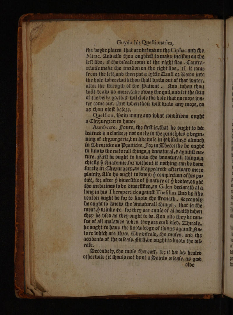 fhe vopde places that are beftwene the Ciphac and the Mirac, And alfo thou oughted to make incifion on the left fine, uf the bifeate come of the right fine. Contra- - yilvife make the tncifion on the right Gide, if it come from the left,and then put a ipttle Quill o2 Bede inte fhe bole iwheretoith thou thalt dato ont of that tater, atter the frength of the Wafient. And when thou inilf s2aty no moze,take aluay the quil,and let the (bin of the beily go,that twitl clofe the bole that no moze tvae fer come out, 2nd when thou wilt deaw any moze, do as thon doit befo2e, 7 Queftion, Holy many and twhat conditions ought a Chpuraton to baue? ; Aunfwere, Jfoure, the firkis,that be ought to be learned ¢ aclarke,¢ not onely in the principles ¢ begins ning of chy2urgeriv.but liketuife in Phificke,¢ afmuch in Dheozicke as Pacticke, oz in Wheoricke be ought fo Eno the natural things,¢ bnnatural,¢ againt nae ture. Sirk be ought to know the onnaturall things,¢ chiefly &gt; Anatomie,fo2 without it nothing can be done furely in Chyurgery,as it appeareth afterward moze plainly. aifo be-ought to know p complection of his pas fitt, fo2 after » diuerfitie of P nature of $ bodies, ought the medicines fo be dinerfified,as Galen declareth ala long itt bis Therapertick againtt Thefillus.gnp bp like reafon ought be fo2 fo knotw the ttrength. Secondly: be ought to know the bnnaturall things, that is the imeat,p d2inke €c. fo2 they are caufe of ai health tohen foey be bled as they ought to be. And alfo they be caus {es of all malavies when theyare enill bfen, Lhbiraly, be ought to baue the knowledge of things againtt Pac ture inbich are thre. Whe oifeate, the caufes, and the ere of the oileale. Fil, be ought to know the oils eafe. Decoudelp, he caule thereoff, for if he bee healen othertuite (tt Houta not be of a Saints vileate, as amp