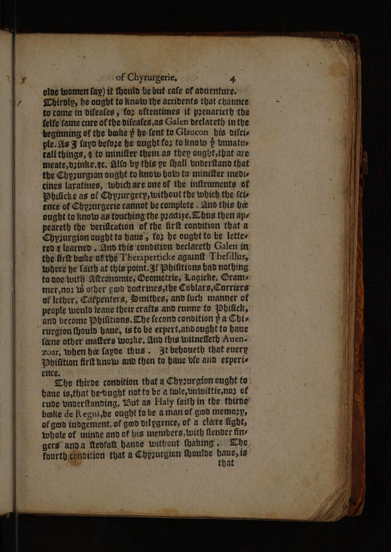 olve ivoment fay) it Mould be but cafe of aduenture. Whiroly, be ought fo knot the accidents that chaunce to come in dDifeales , for oftentimes if peeuaricth the felfe fame cure of the difeafes,as Galen declateth inthe beginning of the bake § be-fent to Glaucon bis pifcis rall things, ¢ to miniffer them as thep ought, tbat ave meate,dzinke.ec, Alfo by this ve Mall onderfland that the Chyzuraion ought to kuoto hol to minitter medis cites laratines, tobich.are one of the inftruments of Whilicke as of Chyaurgery, without the whieh the kets eiice of Chyprurgerte catnot be complete . And this be ought fo know as touching the practise, hus then ape peareth the verification of the fir condition that a Chyjurgion suahtto haue, fo2 be ought to be lettes rev¢ learned. And this ‘condition declareth Galen in the firt boke vf tye T heraperticke again Thefillus, {where he faith at this point. af wbilitions had nothing foadoe with Atkronomie, Geometric, Logicke, Orams mer,tto2 Wu other gwd Docrines,the Coblars,Corriers of iether, Cafpenters, Snithes, andfuch manner of people would leaue thetr crafts and tanne to Wbifick, and become Whititions. Abe fecond condition p a Chis (ene other matters worke. And this twitneffeth Auen- zoar, then hee (apde thus. Atbeboueth that every Mhifition fir know and then to baue ble and erperte erice. he thirve condition that a Chy2urqton oughé fo haue is,that bedught notte be a fole,butvittieno2 of boke de Regni,be ought tobe aman of cwd memeo2y, of god indgement,of god dilpgence, of a clere fight, Whole of minde and of his members, with lender fitz fourth condition that a Chy2urgion thoulde eahi ig ; that