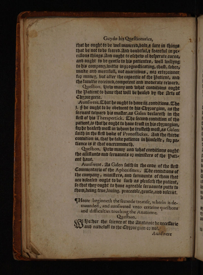 that be ough! to be tuel manered,bold,¢ fure in things that be nof fobs feared.dnd doubtful,¢ feareful in pee rillons things. dno ought to efchety al defperate cures, fo bis company, inittie inprognofticating, chatk, fober, meeke and meretfull, not avaricious , 102 ertozctoner fo2 money, but after the capacttiec of the Patient, and the facuitie receiued, competent and moderate relwaro, Queftion, How many and what conditions ought the Patient to bane that will be bealed by the Arte of Chp2urgerie. . Aunfwere, bat be ought tc bate tif.conditions, Zhe j. ) be ought to be obedient te his Chyurgion, ag the feruant toward bis matter,as Galen declareth in the firtt of bis Therapertick. Whe fecond condition of the patient,is tbat be ought to haue trutt in bis chyzuraion, fo2 be bealeth mott in thom be trutteth mott,as Galen faith in the fir bake of Pronoftickes, And the thirde condition ts, that be take patience in bimlelfe 5 fo2 pas fience is if that ouercommeth, - Queftion, Baty many and tohat convitions ought the alfiftants and feruaunts 02 minifters of the Patts ent baue, , Aunfwere , As Galen faith in the ende of the firtt Commentarie of the Aphorifines. Whe convitiong of fhe company, mitniffers, and feruaunts. of them that ave Bileated ought tobe {uch as pleafeth the patient, (o that they ought to have aareable feruaunte putte to them, being true,louing, peaceable,gentie,and Difcreet. @ Heere: beginneth the feconde treatife, wherin is de- maunded , and aunfwered vnto certeine queitions and difficulties touching the Anatomie, | Gvtes: Cy Beiber the: (cience of the Auatsinic be heceflarte and navefull to the Chpuraion oy nok! Aunfwere a I i ER 2s £2 = tm