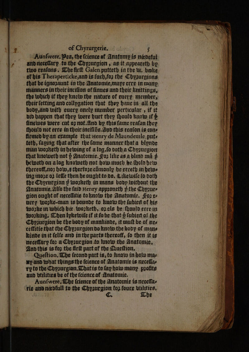Aunfwere, ea, the {cience sf Anatomy is neneful andnecefary tothe Chyurgion , as tt.appeareth bp tivo reafons. he fir Galen pufteth ia tbe bi. bake > oF bis Theraperticke,and t is fuch,fo2 the Chyzurgions _ that be ignozaunt in the Anatomte,mare erre inmany manners iu their tnctfiow of finues and thetr knittings, the which if thep knely the nature of every, member, their fetting and collpgation that thep baucin all the body, and with euery onely member perticular , if if Did bappen that they were burt they thould know if p finewwes Were cut 02 nof.And by this fame reafon they fhould not erre th their inciftis.dud this reafon is:cons firmed byan erample that Henry de Maundeuile, puts feth, faping that after the fame manner thafa blynode Man wozketh in betwing of a log, fo voth.a Chpuraion that knoweth not p Anatomic, Foz like as.a blind ma §. Hetveth on alog knolweth not how.mach.be Holo bew thereoff,no2 how,¢ therfore cOmonly be erreth in bews ing moze 02 leffe then be oughfto do, Likewile (o doth the Chprurgion § tworketh in mans body Without the Anatomic. Alife the faid Henry approncth tbe Chypoure gion ought of neceffitie toknoiy fhe Anatomic. Fo2 ee tierp Wwo2ke-man ts:bounde fo know fhe {ubiedt of his iwworke in which bee tworketh, o2cls be fhould errein working. hen lyketwile if it fobe-that.p fubiect of the Chyp2urgion be the body of mankinde, it mult be of nes -ceffitie that the Chp2urgion do know the body of mans kinde in it {elfe and inthe parts thereoff, fo then it tg neceflary fo2 a Chpourgion fo know the Anatemie, And this is for the firlt part of the Quefion. Queftion, Lhe (econd part ts, to knolw in botw mac My atid what thingsthe fcience of Anatomie ts neceflas ry fo the Chp2urgion.Whatis te fayhow many profits gnod bfilities be of the (cience.of Anatomie. Aunfwere, lhe (cience of the Anatomie is necellas rie ana nadfull to the Chpaurgion fo2 foure wttlities, | @.